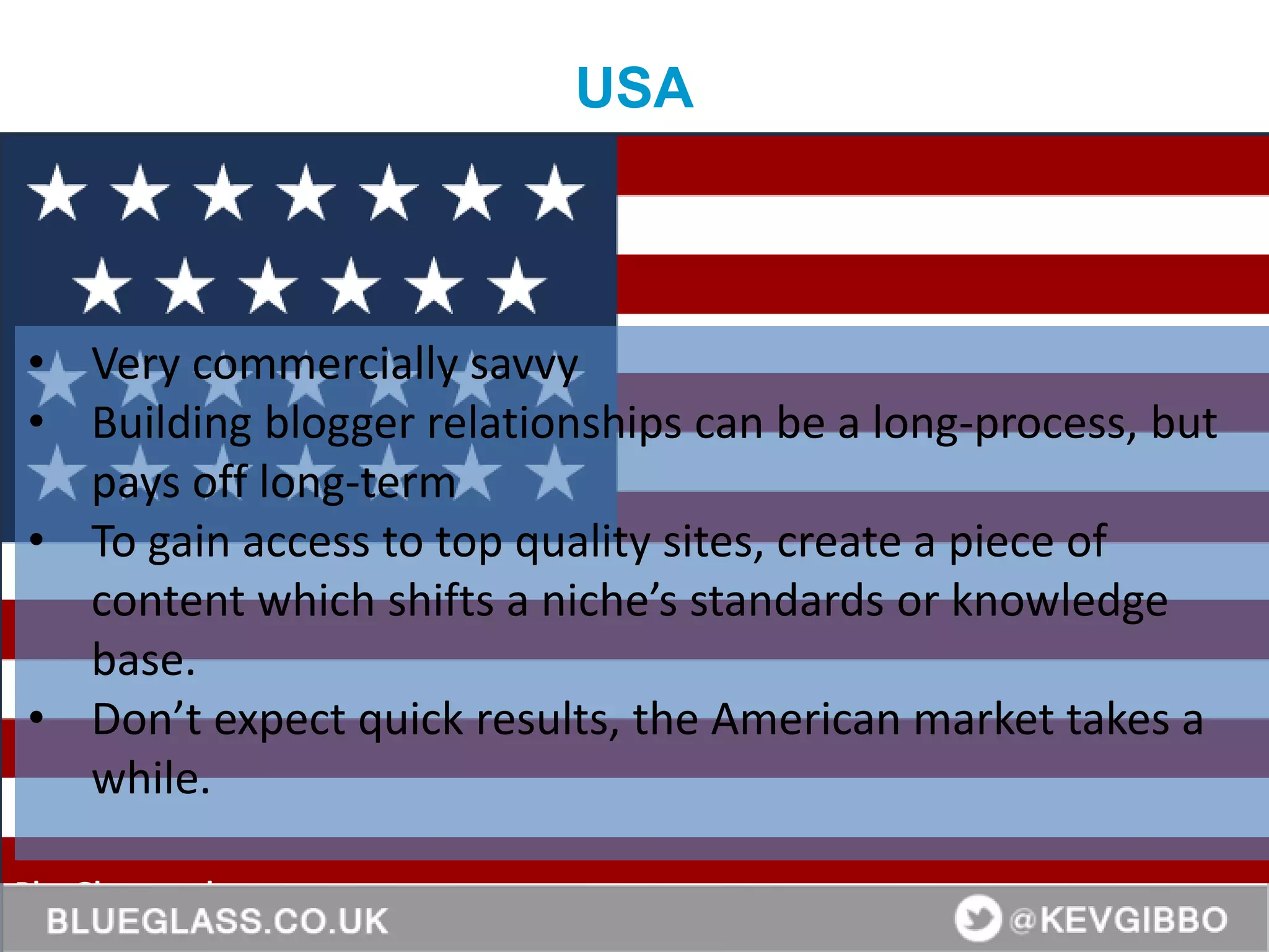 BlueGlass.co.uk
@BlueGlass @KevGibbo
• Very commercially savvy
• Building blogger relationships can be a long-process, but
pays off long-term
• To gain access to top quality sites, create a piece of
content which shifts a niche’s standards or knowledge
base.
• Don’t expect quick results, the American market takes a
while.
USA
 