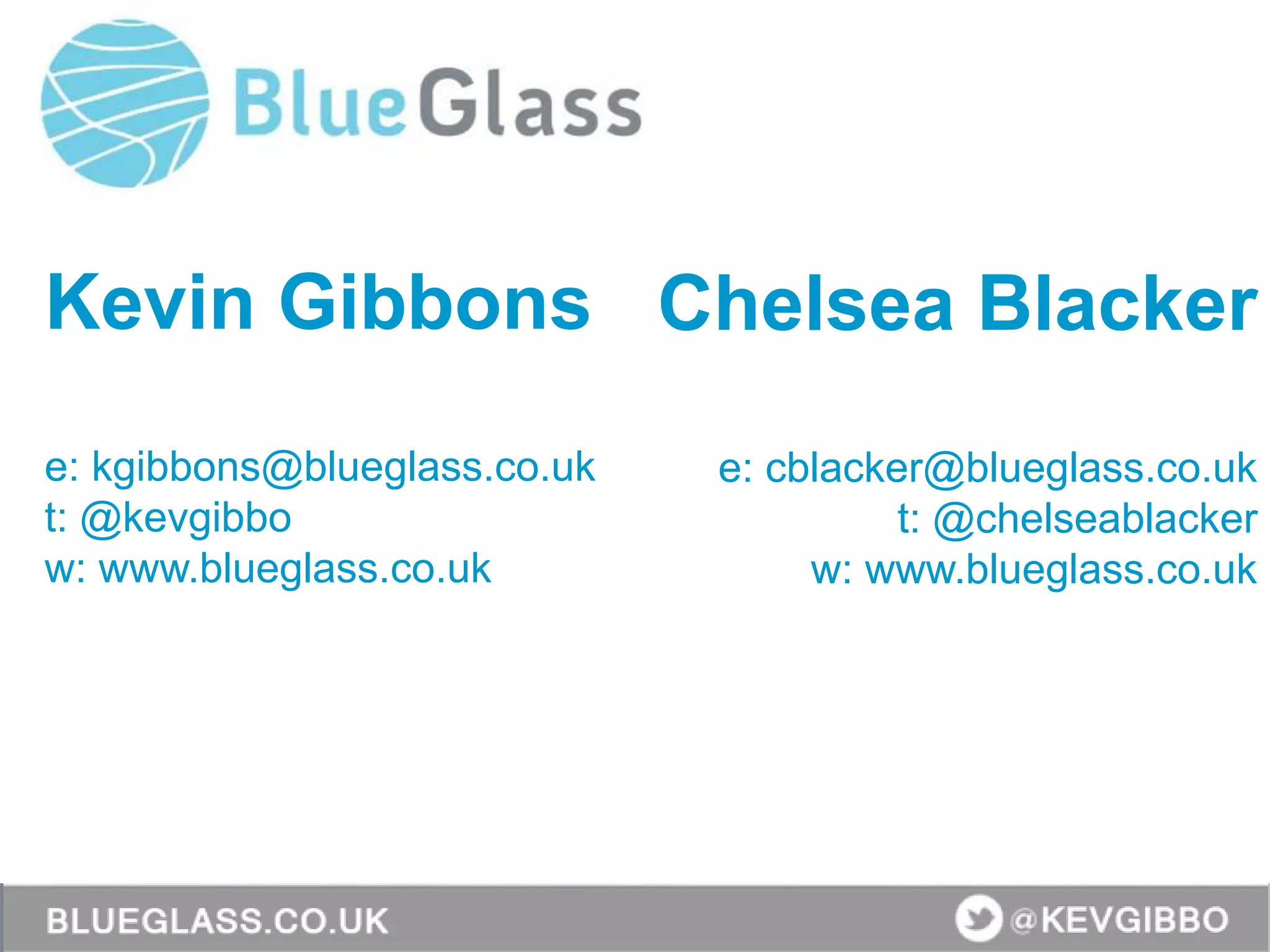 Kevin Gibbons
e: kgibbons@blueglass.co.uk
t: @kevgibbo
w: www.blueglass.co.uk
Chelsea Blacker
e: cblacker@blueglass.co.uk
t: @chelseablacker
w: www.blueglass.co.uk
 