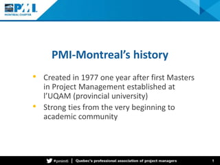 PMI-Montreal’s history 
• Created in 1977 one year after first Masters 
in Project Management established at 
l’UQAM (provincial university) 
• Strong ties from the very beginning to 
academic community 
1 
 