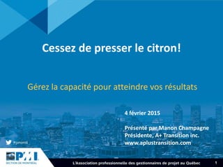 1
Cessez de presser le citron!
Gérez la capacité pour atteindre vos résultats
4 février 2015
Présenté par Manon Champagne
Présidente, A+ Transition inc.
www.aplustransition.com
 