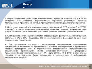 1. Мировая практика реализации инвестиционных проектов выделяет ЕРС- и ЕРСМ-
контракты как наиболее перспективные стратегии реализации сложных
промышленных проектов, на которые приходится около 80% реализуемых проектов.
2. Отсутствие в российском законодательном поле понятий "EPC-контракт" и "EPCM-
контракт", а также отсутствие однозначной трактовки понятия "инжиниринговые
услуги" являются сдерживающими факторами развития данных стратегий в России.
3. Соотношение "риск - цена" является определяющим фактором, характеризующим
различия в ЕРС и ЕРСМ подходах. Это же соотношение и формирует те или иные
предпочтения у заказчиков.
4. При заключении договора с иностранными генеральными подрядчиками
рекомендуется настаивать на применении - «Правил формирования и применения
твердых договорных цен в строительстве разработанных Межрегиональной
общественной организацией «Союз инженеров-сметчиков» и утверждены
Правлением Союза (постановление от «27» марта 2008 г. № 2-1/ПС) в этом случае
термины и их значения будут толковаться в соответствии с действующим
законодательством РФ.
Вывод
ы
15
 