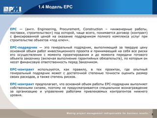 ЕРС — (англ. Engineering, Procurement, Construction – «инженерные работы,
поставки, строительство») под которой, чаще всего, понимается договор (контракт)
с фиксированной ценой на оказание подрядчиком полного комплекса услуг при
строительстве объектов «под ключ».
EPC-подрядчик — это генеральный подрядчик, выполняющий за твердую цену
основной объем работ инвестиционного проекта и принимающий на себя все риски
его осуществления с момента проектирования и до момента передачи готового
объекта заказчику (включая выполнение гарантийных обязательств), по которым он
несет финансовую ответственность перед Заказчиком.
ЕРС-контракт используется, как правило, в тех проектах, где опытный
генеральный подрядчик может с достаточной степенью точности оценить размер
своих расходов, а также степень рисков.
ЕРС-контракт предполагает, что основной объем работы ЕРС-подрядчик выполняет
собственными силами, поэтому не предусматривается специальное вознаграждение
за организацию и управление работами привлекаемых контрагентов нижнего
уровня.
1.4 Модель EPC
5
 