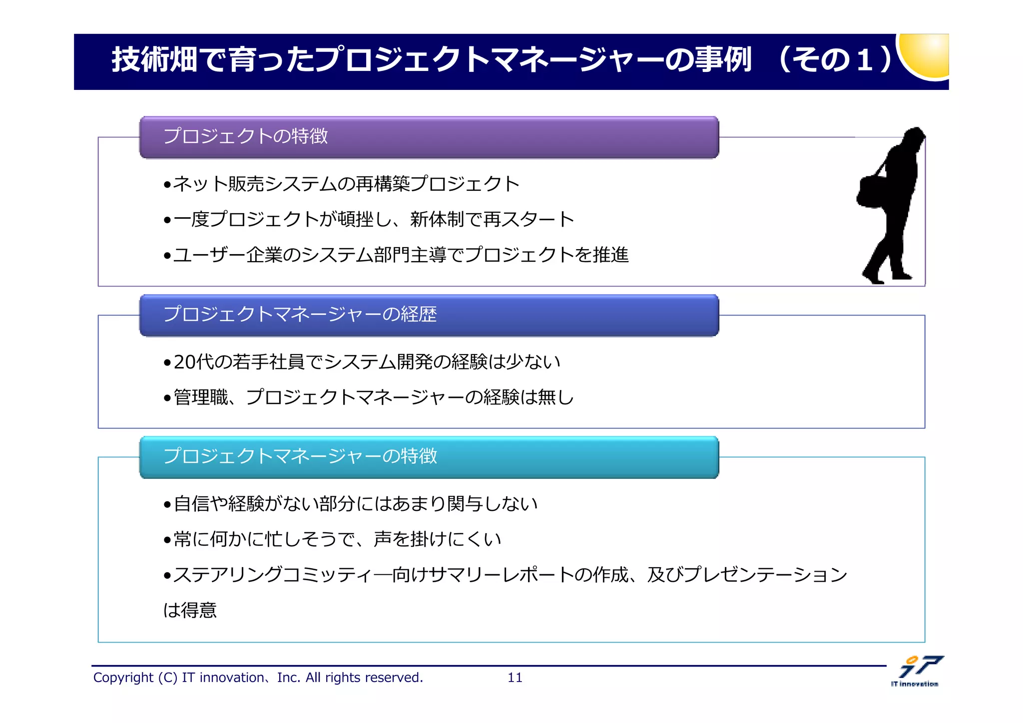 Copyright (C) IT innovation、Inc. All rights reserved. 11
技術畑で育ったプロジェクトマネージャーの 捁 （その１）
•ネット販売システムの再構築プロジェクト
•一 プロジェクトが し、新体勧で再スタート
•ユーザー企業のシステム部門主導でプロジェクトを推進
•ネット販売システムの再構築プロジェクト
•一 プロジェクトが し、新体勧で再スタート
•ユーザー企業のシステム部門主導でプロジェクトを推進
プロジェクトの特徴
•20代の拊手社員でシステム開発の経験は少ない
•拻 厯、プロジェクトマネージャーの経験は無し
•20代の拊手社員でシステム開発の経験は少ない
•拻 厯、プロジェクトマネージャーの経験は無し
プロジェクトマネージャーの経歴
•自信や経験がない部分にはあまり関与しない
•常に何かに忙しそうで、声を掛けにくい
•ステアリングコミッティ―向けサマリーレポートの作成、及びプレゼンテーション
は得意
•自信や経験がない部分にはあまり関与しない
•常に何かに忙しそうで、声を掛けにくい
•ステアリングコミッティ―向けサマリーレポートの作成、及びプレゼンテーション
は得意
プロジェクトマネージャーの特徴
 