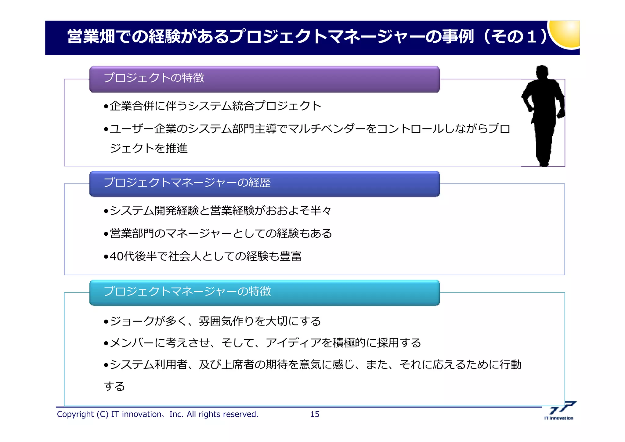 Copyright (C) IT innovation、Inc. All rights reserved. 15
営業畑での経験があるプロジェクトマネージャーの 捁（その１）
•企業合併に伴うシステム統合プロジェクト
•ユーザー企業のシステム部門主導でマルチベンダーをコントロールしながらプロ
ジェクトを推進
•企業合併に伴うシステム統合プロジェクト
•ユーザー企業のシステム部門主導でマルチベンダーをコントロールしながらプロ
ジェクトを推進
プロジェクトの特徴
•システム開発経験と営業経験がおおよそ半々
•営業部門のマネージャーとしての経験もある
•40代後半で社会人としての経験も豊富
•システム開発経験と営業経験がおおよそ半々
•営業部門のマネージャーとしての経験もある
•40代後半で社会人としての経験も豊富
プロジェクトマネージャーの経歴
•ジョークが多く、 気作りを大卲にする
•メンバーに考えさせ、そして、アイディアを積極的に採用する
•システム匏用者、及び上 者の期挊を意気に感じ、また、それに応えるために 動
する
•ジョークが多く、 気作りを大卲にする
•メンバーに考えさせ、そして、アイディアを積極的に採用する
•システム匏用者、及び上 者の期挊を意気に感じ、また、それに応えるために 動
する
プロジェクトマネージャーの特徴
 