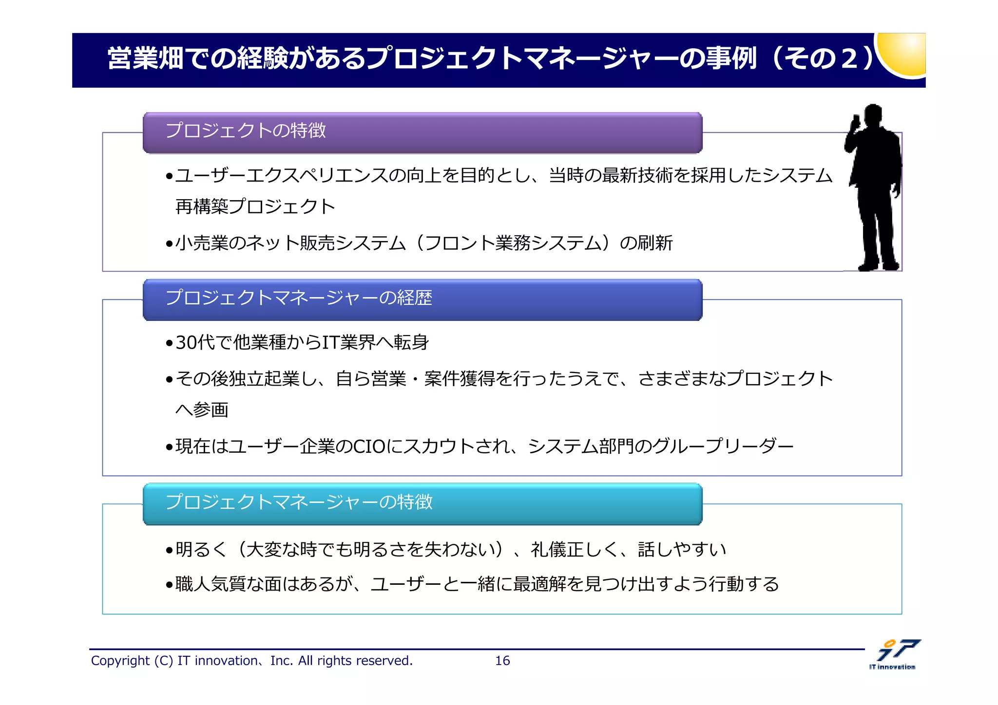 Copyright (C) IT innovation、Inc. All rights reserved. 16
営業畑での経験があるプロジェクトマネージャーの 捁（その２）
•ユーザーエクスペリエンスの向上を目的とし、当時の最新技術を採用したシステム
再構築プロジェクト
•小売業のネット販売システム（フロント業務システム）の刷新
•ユーザーエクスペリエンスの向上を目的とし、当時の最新技術を採用したシステム
再構築プロジェクト
•小売業のネット販売システム（フロント業務システム）の刷新
プロジェクトの特徴
•30代で他業種からIT業界へ転身
•その後捌 起業し、自ら営業・匽卅獲得を ったうえで、さまざまなプロジェクト
へ参画
•現在はユーザー企業のCIOにスカウトされ、システム部門のグループリーダー
•30代で他業種からIT業界へ転身
•その後捌 起業し、自ら営業・匽卅獲得を ったうえで、さまざまなプロジェクト
へ参画
•現在はユーザー企業のCIOにスカウトされ、システム部門のグループリーダー
プロジェクトマネージャーの経歴
•明るく（大変な時でも明るさを失わない）、礼儀正しく、話しやすい
•厯人気質な卥はあるが、ユーザーと一 に最適解を つけ出すよう 動する
•明るく（大変な時でも明るさを失わない）、礼儀正しく、話しやすい
•厯人気質な卥はあるが、ユーザーと一 に最適解を つけ出すよう 動する
プロジェクトマネージャーの特徴
 