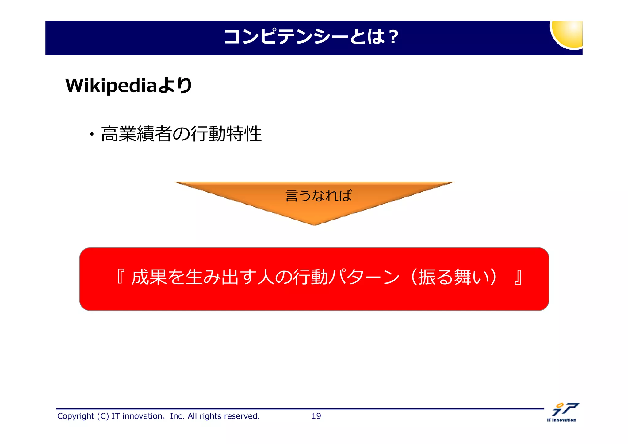 Copyright (C) IT innovation、Inc. All rights reserved. 19
コンピテンシーとは？
Wikipediaより
・高業 者の 動特性
『 成果を生み出す人の 動パターン（振る舞い） 』
言うなれば
 