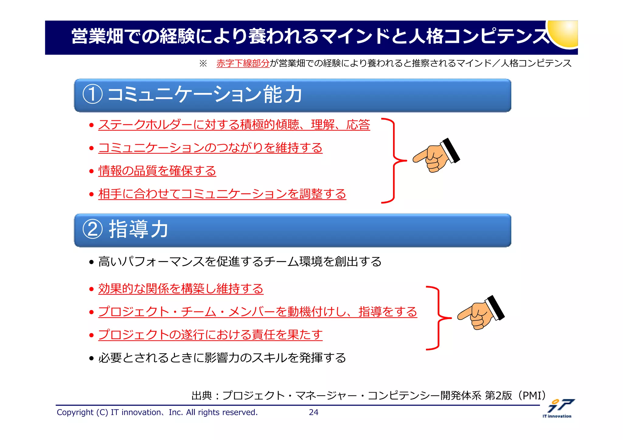 Copyright (C) IT innovation、Inc. All rights reserved. 24
① コミュニケーション能力
• ステークホルダーに対する積極的傾聴、 解、応掬
• コミュニケーションのつながりを維持する
• 情報の品質を確保する
• 相手に合わせてコミュニケーションを調整する
② 指導力
• 高いパフォーマンスを促進するチーム環境を創出する
• 効果的な関係を構築し維持する
• プロジェクト・チーム・メンバーを動機付けし、指導をする
• プロジェクトの における掅厃を果たす
• 必要とされるときに挼捳 のスキルを発 する
出典：プロジェクト・マネージャー・コンピテンシー開発体系 第2版（PMI）
営業畑での経験により養われるマインドと人格コンピテンス
※ 赤字下線部分が営業畑での経験により養われると推察されるマインド／人格コンピテンス
 