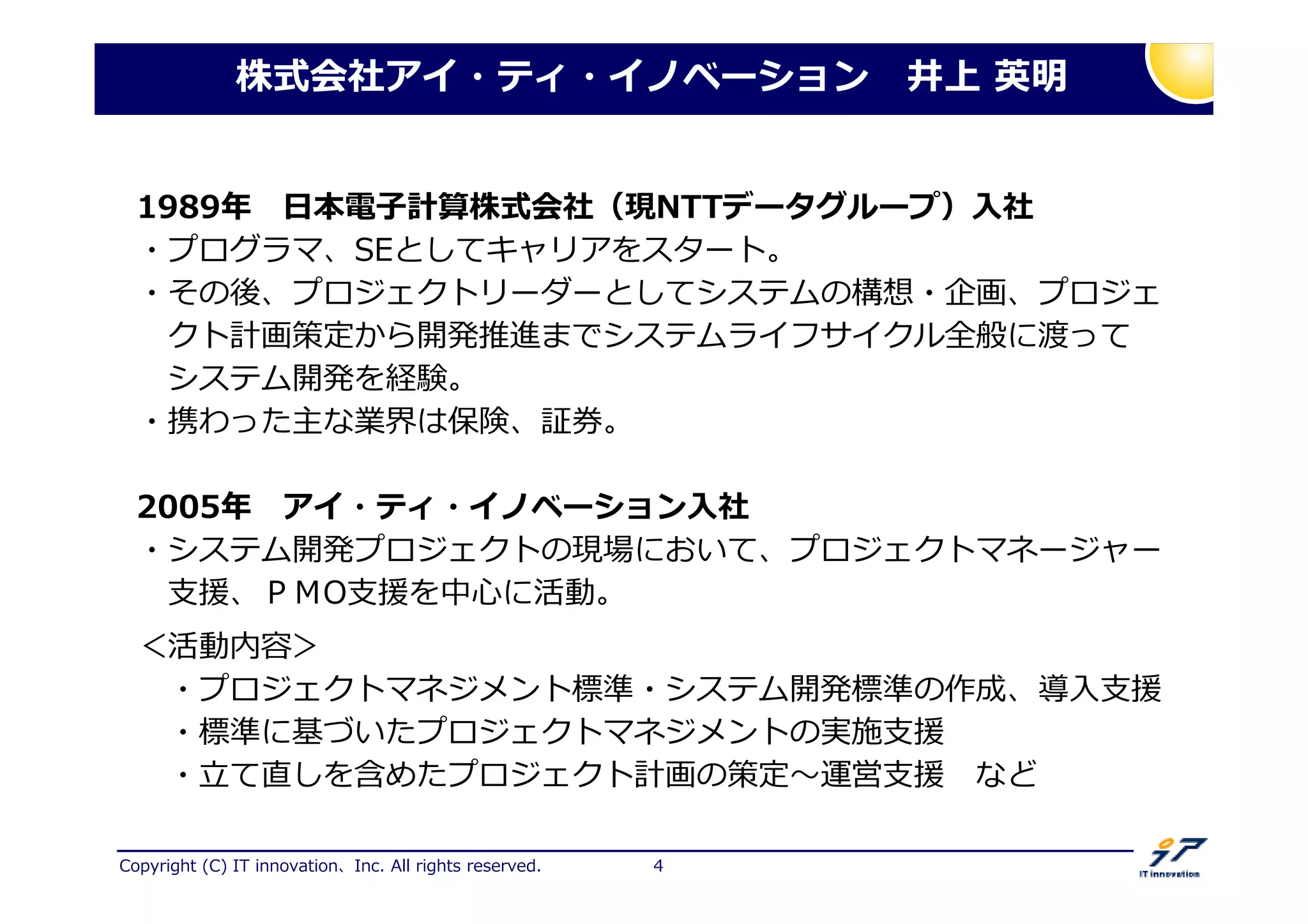 Copyright (C) IT innovation、Inc. All rights reserved. 4
株式会社アイ・ティ・イノベーション 井上 英明
1989 日本電子計算株式会社（現NTTデータグループ）入社
・プログラマ、SEとしてキャリアをスタート。
・その後、プロジェクトリーダーとしてシステムの構想・企画、プロジェ
クト計画策定から開発推進までシステムライフサイクル全般に渡って
システム開発を経験。
・携わった主な業界は保険、証券。
2005 アイ・ティ・イノベーション入社
・システム開発プロジェクトの現場において、プロジェクトマネージャー
支援、ＰＭO支援を中心に活動。
＜活動内容＞
・プロジェクトマネジメント標準・システム開発標準の作成、導入支援
・標準に基づいたプロジェクトマネジメントの実施支援
・ て卟しを捋めたプロジェクト計画の策定 卞営支援 など
 