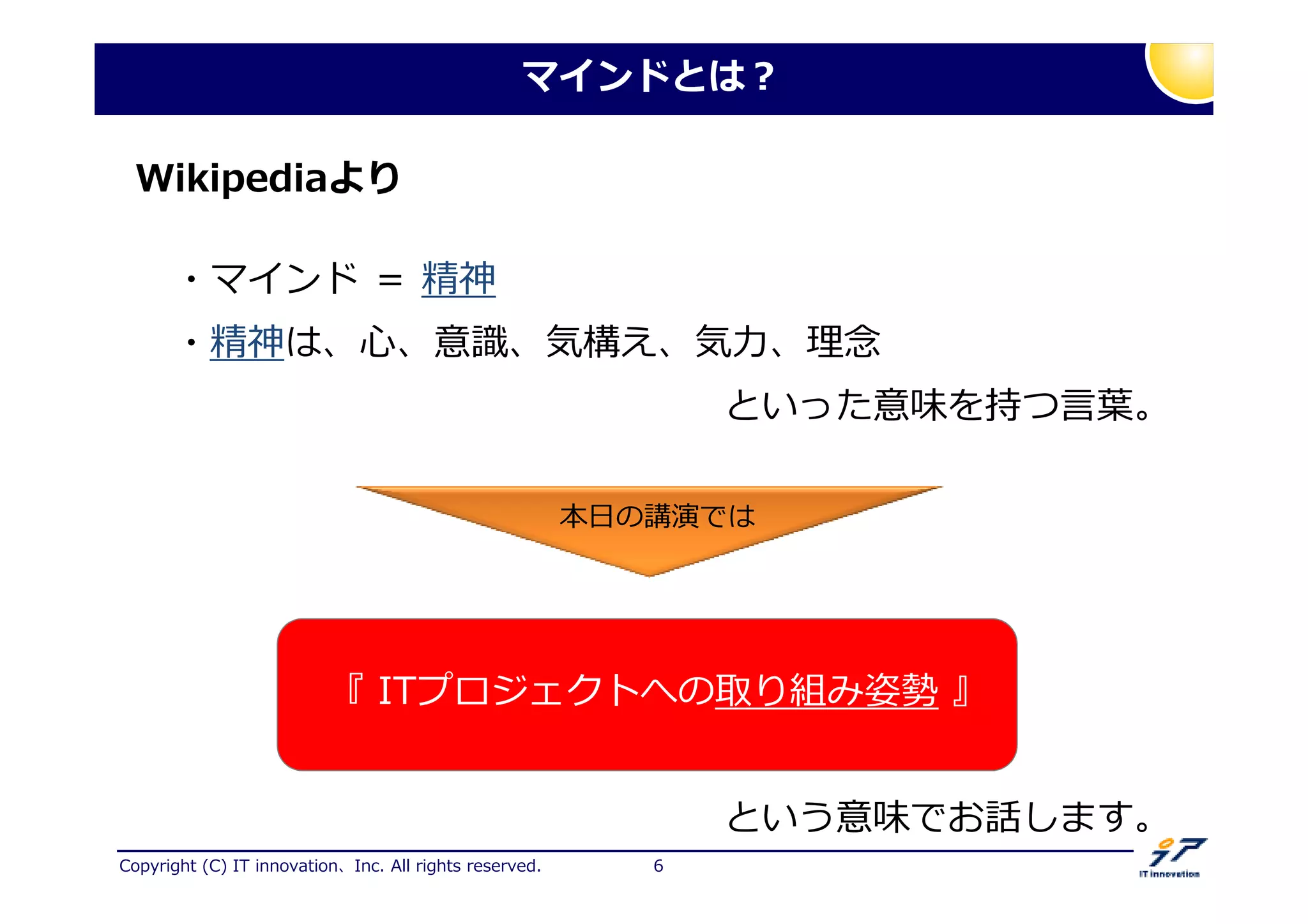 Copyright (C) IT innovation、Inc. All rights reserved. 6
マインドとは？
Wikipediaより
・マインド ＝ 精神
・精神は、心、意掟、気構え、気 、 挡
といった意味を持つ言挺。
『 ITプロジェクトへの取り組み姿勢 』
本日の講演では
という意味でお話します。
 