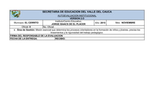 Año: 2015Municipio: EL CERRITO
Instituto/Centro Educativo:
JORGE ISAACS DE EL PLACER
Oficial: X No. Oficial:
3. Área de Gestión: Misión esencial que determina los procesos orientadores en la formación de niños y jóvenes, precisa los
lineamientos y la rigurosidad del trabajo pedagógico.
SECRETARIA DE EDUCACION DEL VALLE DEL CAUCA
AUTOEVALUACION INSTITUCIONAL
Mes: NOVIEMBRE
VERSION 2.O
FIRMA DEL RESPONSABLE DE LA EVALUACION
FECHA DE LA ENTREGA: RECIBIO:
 