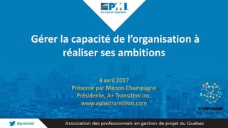 Gérer la capacité de l’organisation à
réaliser ses ambitions
4 avril 2017
Présenté par Manon Champagne
Présidente, A+ Transition inc.
www.aplustransition.com
 