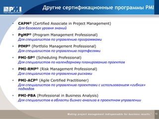 10
 CAPM® (Certified Associate in Project Management)
Для базового уровня знаний
 PgMP® (Program Management Professional)
Для специалистов по управлению программами
 PfMP® (Portfolio Management Professional)
Для специалистов по управлению портфелями
 PMI-SP® (Scheduling Professional)
Для специалистов по календарному планированию проектов
 PMI-RMP® (Risk Management Professional)
Для специалистов по управлению рисками
 PMI-ACP® (Agile Certified Practitioner)
Для специалистов по управлению проектами с использованием «гибких»
подходов
 PMI-PBA (Professional in Business Analysis)
Для специалистов в области бизнес-анализа в проектном управлении
Другие сертификационные программы PMI
 