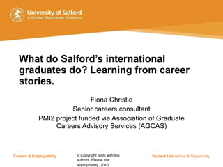 What do Salford’s international graduates do? Learning from career stories. Fiona Christie Senior careers consultant PMI2 project funded via Association of Graduate Careers Advisory Services (AGCAS) Careers & Employability   Student Life  Advice & Opportunity 
