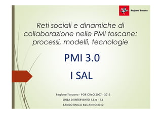 Reti sociali e dinamiche di 
collaborazione nelle PMI toscane: 
processi, modelli, tecnologie 
PMI 3.0 
I SAL 
Regione Toscana - POR CReO 2007 - 2013 
LINEA DI INTERVENTO 1.5.a - 1.6 
BANDO UNICO R&S ANNO 2012 
 