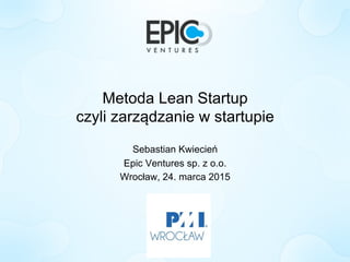 Metoda Lean Startup
czyli zarządzanie w startupie
Sebastian Kwiecień
Epic Ventures sp. z o.o.
Wrocław, 24. marca 2015
 