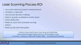 Your Partner in Productivity Improvement
 Accurate data and exact measurements
 All data is captured
 Advanced decision making
 Data is quickly available to entire team
 Clash detection
 Reduce costs and schedule savings
 Safety
 Reduce job site interruption
Laser Scanning Process ROI
Perform One Field Check, One Time for EVERYONE.
Drive Field Change orders down to 1% of project costs.
Summary – Reduce / Eliminate Project Risks - Accelerate Schedules
 