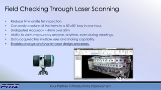 Your Partner in Productivity Improvement
Field Checking Through Laser Scanning
• Reduce time onsite for inspection.
• Can easily capture all the items in a 50’x50’ bay in one hour.
• Undisputed Accuracy – 4mm over 50m
• Ability to view, measure by anyone, anytime, even during meetings.
• Data acquired has multiple uses and sharing capability.
• Enables change and shorten your design processes.
 