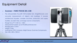Your Partner in Productivity Improvement
Equipment Detail
o Scanner – FARO FOCUS 3D x120
o The ultra-portable Focus3D X120 enables fast, straightforward, and
accurate measurements of objects and buildings. It records
architectural façades, complex structures, production and supply
facilities, accident sites, and large-volume components.
o Range Focus3D X 120: 0.6 – 120m
o Measurement speed: up to 976,000 points/second
o Ranging error: ± 4mm
o Weight: 5.2kg
o Multi-Sensor: GPS, Compass, Height Sensor, Dual Axis Compensator
o Size: 240 x 200 x 100mm
 