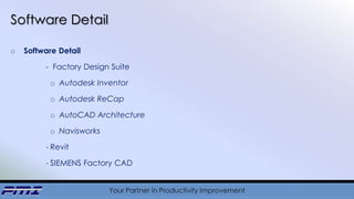 Your Partner in Productivity Improvement
Software Detail
o Software Detail
- Factory Design Suite
o Autodesk Inventor
o Autodesk ReCap
o AutoCAD Architecture
o Navisworks
- Revit
- SIEMENS Factory CAD
 