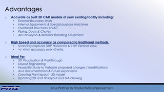 Your Partner in Productivity Improvement
Advantages
o Accurate as built 3D CAD models of your existing facility including:
• External Boundary Walls
• Internal Equipments & Special purpose machines
• Overhead Structures, HVAC
• Piping, Ducts & Chutes
• All Conveyors & Material Handling Equipment.
o High Speed and accuracy as compared to traditional methods.
• Scanning captures 360° Horizontal & 310° Vertical View.
• +/- 4mm accuracy over 40 mtrs.
o Ideal For:
• 3D Visualization & Walkthrough.
• Layout Engineering
• Feasibility Study to Validate proposed changes / modifications
• As-is documentation & Future expansions
• Creating Plant layout - 3D model
• Updating 2D and 3D layout and GA drawing
 