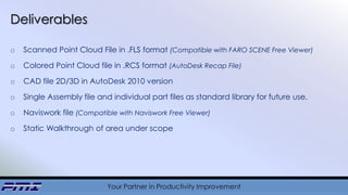 Your Partner in Productivity Improvement
Deliverables
o Scanned Point Cloud File in .FLS format (Compatible with FARO SCENE Free Viewer)
o Colored Point Cloud file in .RCS format (AutoDesk Recap File)
o CAD file 2D/3D in AutoDesk 2010 version
o Single Assembly file and individual part files as standard library for future use.
o Naviswork file (Compatible with Naviswork Free Viewer)
o Static Walkthrough of area under scope
 