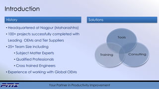 Your Partner in Productivity Improvement
Introduction
• Headquartered at Nagpur (Maharashtra)
• 100+ projects successfully completed with
Leading OEMs and Tier Suppliers
• 25+ Team Size including
• Subject Matter Experts
• Qualified Professionals
• Cross trained Engineers
• Experience of working with Global OEMs
History Solutions
 