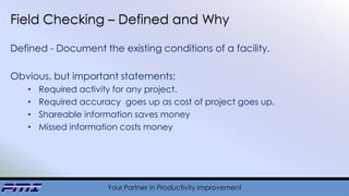 Your Partner in Productivity Improvement
Field Checking – Defined and Why
Defined - Document the existing conditions of a facility.
Obvious, but important statements:
• Required activity for any project.
• Required accuracy goes up as cost of project goes up.
• Shareable information saves money
• Missed information costs money
 