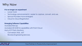 Your Partner in Productivity Improvement
Why Now
It is no longer an experiment
o Lower Costs
o Technology advancements = easier to capture, convert, and use.
o Service Providers have emerged.
o Cloud to Cloud Registration
Emerging Software Capabilities
Autodesk ReCap
Autodesk 2013/2014 capabilities with Point Cloud
Host of 3rd Party Solutions
- Conversion Aids, .e57
- Reverse Engineering Services
 
