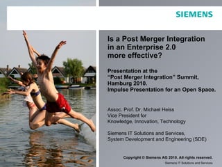 Is a Post Merger Integration  in an Enterprise 2.0  more effective? Presentation at the  “Post Merger Integration” Summit, Hamburg 2010.  Impulse Presentation for an Open Space. Assoc. Prof. Dr. Michael Heiss Vice President for  Knowledge, Innovation, Technology Siemens IT Solutions and Services, System Development and Engineering (SDE) 