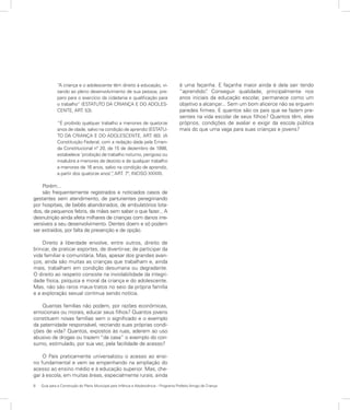 8	 Guia para a Construção do Plano Municipal para Infância e Adolescência – Programa Prefeito Amigo da Criança
“A criança e o adolescente têm direito à educação, vi-
sando ao pleno desenvolvimento de sua pessoa, pre-
paro para o exercício da cidadania e qualificação para
o trabalho” (ESTATUTO DA CRIANÇA E DO ADOLES-
CENTE, ART. 53).
“É proibido qualquer trabalho a menores de quatorze
anos de idade, salvo na condição de aprendiz (ESTATU-
TO DA CRIANÇA E DO ADOLESCENTE, ART. 60). (A
Constituição Federal, com a redação dada pela Emen-
da Constitucional nº 20, de 15 de dezembro de 1998,
estabelece ‘proibição de trabalho noturno, perigoso ou
insalubre a menores de dezoito e de qualquer trabalho
a menores de 16 anos, salvo na condição de aprendiz,
a partir dos quatorze anos’”, ART. 7º, INCISO XXXIII).
Porém...
são frequentemente registrados e noticiados casos de
gestantes sem atendimento, de parturientes peregrinando
por hospitais, de bebês abandonados, de ambulatórios lota-
dos, de pequenos febris, de mães sem saber o que fazer... A
desnutrição ainda afeta milhares de crianças com danos irre-
versíveis a seu desenvolvimento. Dentes doem e só podem
ser extraídos, por falta de prevenção e de opção.
Direito à liberdade envolve, entre outros, direito de
brincar, de praticar esportes, de divertir-se; de participar da
vida familiar e comunitária. Mas, apesar dos grandes avan-
ços, ainda são muitas as crianças que trabalham e, ainda
mais, trabalham em condição desumana ou degradante.
O direito ao respeito consiste na inviolabilidade da integri-
dade física, psíquica e moral da criança e do adolescente.
Mas, não são raros maus-tratos no seio da própria família
e a exploração sexual continua sendo notícia.
Quantas famílias não podem, por razões econômicas,
emocionais ou morais, educar seus filhos? Quantos jovens
constituem novas famílias sem o significado e o exemplo
da paternidade responsável, recriando suas próprias condi-
ções de vida? Quantos, expostos às ruas, aderem ao uso
abusivo de drogas ou trazem “de casa” o exemplo do con-
sumo, estimulado, por sua vez, pela facilidade de acesso?
O País praticamente universalizou o acesso ao ensi-
no fundamental e vem se empenhando na ampliação do
acesso ao ensino médio e à educação superior. Mas, che-
gar à escola, em muitas áreas, especialmente rurais, ainda
é uma façanha. E façanha maior ainda é dela sair tendo
“aprendido”. Conseguir qualidade, principalmente nos
anos iniciais da educação escolar, permanece como um
objetivo a alcançar... Sem um bom alicerce não se erguem
paredes firmes. E quantos são os pais que se fazem pre-
sentes na vida escolar de seus filhos? Quantos têm, eles
próprios, condições de avaliar e exigir da escola pública
mais do que uma vaga para suas crianças e jovens?
 