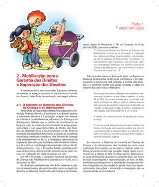 9
Apresentação
2 - Mobilização para a
Garantia dos Direitos
e Superação dos Desafios
A realidade teima em incomodar. É preciso, contudo,
reconhecer os avanços e encarar os resultados com otimis-
mo, fazendo deles fonte de motivação para seguir adiante.
2.1	 O Sistema de Garantia dos Direitos
	 da Criança e do Adolescente
Reiterando as responsabilidades atribuídas pela Cons-
tituição Federal à família, à sociedade e ao Estado quanto
à prioridade absoluta e à proteção integral dos direitos
da infância e da adolescência, o Estatuto da Criança e do
Adolescente defende que a política de atendimento se
faça por meio de um conjunto articulado de ações gover-
namentais e não governamentais, da União, dos Esta-
dos, do Distrito Federal e dos municípios (art. 86). Entre as
diretrizes dessa política, enumerou a criação de conselhos
municipais, estaduais e nacional dos direitos de crianças
e de adolescentes (art. 88, II), a integração operacional de
órgãos do Executivo, do Judiciário e do Ministério Público
(art. 88,V eVI) e a mobilização da sociedade civil (art. 88,VII).
Adicionalmente, criou o ConselhoTutelar, estabelecendo
suas atribuições e determinando a existência de, pelo me-
nos, um colegiado em cada município (art. 132).
Em 1991, foi criado o Conselho Nacional dos Direitos
da Criança e do Adolescente (Conanda) (Lei nº 8.242, de 12
de outubro de 1991).
As diretrizes estabelecidas pelo ECA, relativas à polí-
tica de atendimento, são consideradas como a origem do
Sistema de Garantia dos Direitos da Criança e do Adoles-
cente, objeto da Resolução nº 113 do Conanda, de 19 de
abril de 2006, que assim o define:
“O Sistema de Garantia dos Direitos da Criança e do
Adolescente constitui-se na articulação e integração
das instâncias públicas governamentais e da socieda-
de civil, na aplicação de instrumentos normativos e no
funcionamento dos mecanismos de promoção, defe-
sa e controle para efetivação dos direitos humanos da
criança e do adolescente, nos níveis Federal, Estadual,
Distrital e Municipal” (art. 1º).
Três grandes eixos ou linhas de ação configuram o
Sistema de Garantia de Direitos da Criança e do Ado-
lescente: a promoção dos direitos, a defesa dos direi-
tos e o controle social das ações levadas a cabo no
âmbito dos dois eixos anteriores.
A promoção dos direitos se faz por meio da efetiva imple-
mentação da política de atendimento prevista no artigo
86 do ECA, de maneira transversal e intersetorial, me-
diante articulação de todas as políticas públicas associa-
das à garantia dos direitos fundamentais: à liberdade, ao
respeito e à dignidade; à vida e à saúde; à educação; ao
não trabalho; à convivência familiar e comunitária.
A defesa dos direitos consiste na garantia do acesso
à justiça.
O controle social das ações de promoção e defesa dos
direitos é atribuição soberana da sociedade, por meio de
suas organizações e representações, em especial, con-
selhos de direitos e conselhos setoriais de formulação e
controle de políticas públicas.
Em resumo, o Sistema de Garantia de Direitos da
Criança e do Adolescente não consiste em uma nova
instituição. Ele existirá, por si mesmo, quando cada ins-
tância governamental cuja vocação esteja ligada à pro-
moção ou à defesa de tais direitos exercer, efetivamen-
te, suas atribuições; quando a sociedade civil, por meio
de suas organizações e representações, se fizer, de fato,
presente; quando governo e sociedade conseguirem for-
mas integradas ou articuladas de ajuda mútua no desen-
volvimento das ações – articulação e integração são as
características de um sistema.
Parte 1
Fundamentação
 