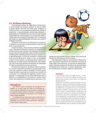 10	 Guia para a Construção do Plano Municipal para Infância e Adolescência – Programa Prefeito Amigo da Criança
2.2	 Os Planos Nacionais
A Constituição Federal de 1988 alterou decisivamen-
te a formulação de políticas públicas no que se refere
à Ordem Social (Título VIII). De modo geral, enfatizou os
direitos sociais e os consequentes deveres do Estado e
preconizou a descentralização político-administrativa; a
participação da sociedade civil, por meio de organizações
representativas, na formulação e no controle das ações; a
colaboração entre Estado e sociedade civil, na execução
das ações; as responsabilidades da família e seu direito à
proteção do Estado.
O Estatuto da Criança e do Adolescente incorporou
e detalhou os preceitos constitucionais no que diz res-
peito a esse segmento.
A partir de então, várias iniciativas federais tomaram
corpo, abordando diferentes aspectos da proteção inte-
gral aos direitos das crianças e dos adolescentes. Ao lon-
go das últimas duas décadas, essas iniciativas sofreram
modificações e aperfeiçoamentos, sempre considerando
a descentralização e, de forma crescente, a colaboração
entre setores de governo. Assim é que, na atualidade,
embora muitos planos e programas sejam operaciona-
lizados por um determinado ministério (ou outra instân-
cia), são frutos de propostas intersetoriais ou dependem
de regime cooperativo para sua execução.
A síntese que agora se apresenta, neste documen-
to, não tem intenção de divulgar ou avaliar essas inicia-
tivas. Seu objetivo é prático: consistir em fonte conso-
lidada (embora resumida) de consulta, para auxiliar os
municípios na verificação de aspectos a serem consi-
derados na elaboração de seu Plano Municipal para a
Infância e a Adolescência, dos setores a serem envol-
vidos, dos programas e projetos que já executam e da-
queles aos quais podem buscar acesso, como forma de
atender às diretrizes que forem fixadas.
A apresentação é feita por área temática. Alguns pro-
jetos de caráter intersetorial são incluídos nas áreas às
quais estão mais próximos, em termos de operacionali-
zação. Grandes programas temáticos são apresentados
individualmente, dado que, em geral, apresentam cará-
ter intersetorial e envolvem ações em várias áreas.
EDUCAÇÃO
A Constituição Federal de 1988 instituiu o marco
jurídico de uma série de medidas de política edu-
cacional que tomariam corpo a partir de meados da
década seguinte.
Detalhando os deveres do Estado definidos na Cons-
tituição (art. 208), a Lei de Diretrizes e Bases da Edu-
cação Nacional (LDB) (Lei nº 9.394, de 20 de dezembro
de 1996) tratou da garantia de ensino fundamental,
obrigatório e gratuito, inclusive para os que a ele não
tiveram acesso na idade própria; do atendimento de
crianças de 0 a 6 anos, em creches e pré-escolas; do
atendimento educacional especializado aos portado-
res de deficiências; do atendimento ao educando do
ensino fundamental, através de programas suplemen-
tares de material didático escolar, transporte, alimen-
tação e assistência à saúde e do compartilhamento de
responsabilidades entre as esferas do poder público,
Emergência
Nos últimos anos as situações de emergência têm
afetado um número cada vez maior de municípios ge-
rando impactos significativos que excedem a capacidade
de resposta dessas cidades e sinalizam a necessidade de
definição de estratégias de prevenção e minimização de
danos nessas situações.
É fundamental que essa pauta seja incorporada no
planejamento municipal tendo em vista que é de respon-
sabilidade dos governos locais oferecerem respostas a
curto, médio e longo prazo.
 