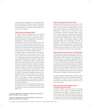 16	 Guia para a Construção do Plano Municipal para Infância e Adolescência – Programa Prefeito Amigo da Criança
substanciada em políticas nacionais. O Regulamento
do SUS aprovado em 2009 faz menção a 27 políticas
nacionais específicas, entre as quais se destacam,
pela abrangência ou vinculação ao tema deste docu-
mento, as que seguem.
Política Nacional de Atenção Básica
A Atenção Básica caracteriza-se por um conjunto
de ações de saúde, no âmbito individual e coletivo,
que abrange a promoção e a proteção da saúde, a
prevenção de agravos, o diagnóstico, o tratamento, a
reabilitação e a manutenção da saúde.
Considerada a porta de entrada preferencial no Sis-
tema Único de Saúde e ponto de partida para a es-
truturação dos sistemas locais de saúde, a Atenção
Básica tem a Saúde da Família como estratégia prio-
ritária para sua organização, conforme diretrizes do
Pacto pela Vida e do Pacto em Defesa do SUS.
A regulamentação da Atenção Básica como política
nacional (Ministério da Saúde. Portaria nº 648, de 28 de
março de 20064
), tendo a saúde da família como crité-
rio de organização, surgiu da consolidação do Progra-
ma Saúde da Família (PSF), instituído em 1994, como
alternativa ao modelo então vigente, substituindo a
ação reativa (atendimento procurado pelas pessoas)
pela ação proativa (atendimento levado às pessoas),
o foco da atenção (do indivíduo doente para o grupo
familiar) e a ênfase no tratamento pela ênfase no tra-
tamento e na prevenção. Em sua expansão, o PSF
era precedido pelo Programa Agentes Comunitários
de Saúde, considerado estratégia transitória para o
estabelecimento de vínculos entre os serviços de
saúde e a população. A Política Nacional de Atenção
Básica, que incorporou ambos os programas, trata
das responsabilidades de cada esfera de governo,
das especificidades da Estratégia de Saúde da Famí-
lia e do financiamento.
O aperfeiçoamento e a ampliação da atenção básica
de saúde, tendo como estratégia essencial a saú-
de da família, é diretriz do Plano Nacional de Saúde
2008 - 2011.
Política Nacional de Promoção da Saúde
Aprovada em 2006 (Ministério da Saúde. Portaria nº 687,
de 30 de março5
), a política objetiva promover a qua-
lidade de vida e reduzir vulnerabilidades e riscos à
saúde relacionados aos seus determinantes e con-
dicionantes – modos de viver, condições de traba-
lho, habitação, ambiente, educação, lazer, cultura,
acesso a bens e serviços essenciais. A política defi-
ne as responsabilidades das três esferas de gestão
do SUS em sua implementação e atribui prioridade
a ações voltadas à alimentação saudável, prática
corporal/atividade física, prevenção e controle do
tabagismo, redução da morbimortalidade em de-
corrência do uso abusivo de álcool e outras drogas,
redução da morbimortalidade por acidentes de trân-
sito, prevenção da violência e estímulo à cultura de
paz e promoção do desenvolvimento sustentável.
Política Nacional de Saúde Bucal - Brasil Sorridente
Propõe garantir as ações de promoção, prevenção e
recuperação da saúde bucal dos brasileiros. Suas prin-
cipais linhas de ação consistem na reorganização da
Atenção Básica em saúde bucal (especialmente por
meio da estratégia Saúde da Família) (Ministério da Saú-
de. Portaria nº 267, de 6 de março de 2001), na ampliação e
na qualificação da Atenção Especializada (por meio da
implantação de Centros de Especialidades Odontoló-
gicas e Laboratórios Regionais de Próteses Dentárias)
(Ministério da Saúde. Portaria nº 599, de 23 de março de
2006) e na viabilização da adição de flúor nas estações
de tratamento de águas de abastecimento público.
Pautada no panorama das políticas nacionais, a Área
Técnica de Saúde da Criança e Aleitamento Materno,
do Ministério da Saúde, resume as linhas de ação
prioritárias para atenção integral à criança de 0 a 10
anos, como segue:
Plano de Redução da Mortalidade Infantil
no Nordeste e Amazônia Legal
Lançado em 2009, o plano tem como meta reduzir,
ao menos em 5% ao ano, a mortalidade infantil nos
17 Estados dessas regiões, concentrando ações em
256 municípios com elevada incidência de óbitos no
primeiro ano de vida. Contempla 19 ações distribuídas
em seis eixos de intervenção: qualificação da atenção
ao pré-natal, ao parto e ao recém-nascido; educação
4
A Portaria nº 648/2006 foi incorporada pela Portaria nº 2.048, de 3 de
setembro de 2009, e por ela revogada.
5
A Portaria nº 687/2006 foi incorporada pela Portaria nº 2.048, de 3 de
setembro de 2009, e por ela revogada.
 
