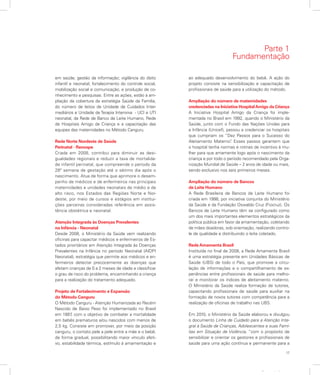 17
Apresentação
em saúde; gestão da informação; vigilância do óbito
infantil e neonatal; fortalecimento do controle social,
mobilização social e comunicação; e produção de co-
nhecimento e pesquisas. Entre as ações, estão a am-
pliação da cobertura da estratégia Saúde da Família,
do número de leitos de Unidade de Cuidados Inter-
mediários e Unidade de Terapia Intensiva - UCI e UTI
neonatal, da Rede de Banco de Leite Humano, Rede
de Hospitais Amigo da Criança e a capacitação das
equipes das maternidades no Método Canguru.
Rede Norte Nordeste de Saúde
Perinatal - Renospe
Criada em 2008, contribui para diminuir as desi-
gualdades regionais e reduzir a taxa de mortalida-
de infantil perinatal, que compreende o período da
28º semana de gestação até o sétimo dia após o
nascimento. Atua de forma que aprimore o desem-
penho de médicos e de enfermeiros nas principais
maternidades e unidades neonatais de médio e de
alto risco, nos Estados das Regiões Norte e Nor-
deste, por meio de cursos e estágios em institui-
ções parceiras consideradas referência em assis-
tência obstétrica e neonatal.
Atenção Integrada às Doenças Prevalentes
na Infância - Neonatal
Desde 2008, o Ministério da Saúde vem realizando
oficinas para capacitar médicos e enfermeiros de Es-
tados prioritários em Atenção Integrada às Doenças
Prevalentes na Infância no período Neonatal (AIDPI
Neonatal), estratégia que permite aos médicos e en-
fermeiros detectar precocemente as doenças que
afetam crianças de 0 a 2 meses de idade e classificar
o grau de risco do problema, encaminhando a criança
para a realização do tratamento adequado.
Projeto de Fortalecimento e Expansão
do Método Canguru
O Método Canguru - Atenção Humanizada ao Recém
Nascido de Baixo Peso foi implementado no Brasil
em 1997, com o objetivo de combater a mortalidade
em bebês prematuros e/ou nascidos com menos de
2,5 kg. Consiste em promover, por meio da posição
canguru, o contato pele a pele entre a mãe e o bebê,
de forma gradual, possibilitando maior vínculo afeti-
vo, estabilidade térmica, estímulo à amamentação e
ao adequado desenvolvimento do bebê. A ação do
projeto consiste na sensibilização e capacitação de
profissionais de saúde para a utilização do método.
Ampliação do número de maternidades
credenciadas na Iniciativa HospitalAmigo da Criança
A Iniciativa Hospital Amigo da Criança foi imple-
mentada no Brasil em 1992, quando o Ministério da
Saúde, junto com o Fundo das Nações Unidas para
a Infância (Unicef), passou a credenciar os hospitais
que cumpriam os “Dez Passos para o Sucesso do
Aleitamento Materno”. Esses passos garantem que
o hospital tenha normas e rotinas de incentivo à mu-
lher para que amamente logo após o nascimento da
criança e por todo o período recomendado pela Orga-
nização Mundial de Saúde – 2 anos de idade ou mais,
sendo exclusivo nos seis primeiros meses.
Ampliação do número de Bancos
de Leite Humano
A Rede Brasileira de Bancos de Leite Humano foi
criada em 1998, por iniciativa conjunta do Ministério
da Saúde e da Fundação Oswaldo Cruz (Fiocruz). Os
Bancos de Leite Humano têm se configurado como
um dos mais importantes elementos estratégicos da
política pública em favor da amamentação, coletando
de mães doadoras, sob orientação, realizando contro-
le de qualidade e distribuindo o leite coletado.
Rede Amamenta Brasil
Instituída no final de 2008, a Rede Amamenta Brasil
é uma estratégia presente em Unidades Básicas de
Saúde (UBS) de todo o País, que promove a circu-
lação de informações e o compartilhamento de ex-
periências entre profissionais de saúde para melho-
rar e monitorar os índices de aleitamento materno.
O Ministério da Saúde realiza formação de tutores,
capacitando profissionais de saúde para auxiliar na
formação de novos tutores com competência para a
realização de oficinas de trabalho nas UBS.
Em 2010, o Ministério da Saúde elaborou e divulgou
o documento Linha de Cuidado para a Atenção Inte-
gral à Saúde de Crianças, Adolescentes e suas Famí-
lias em Situação de Violência, “com o propósito de
sensibilizar e orientar os gestores e profissionais de
saúde para uma ação contínua e permanente para a
Parte 1
Fundamentação
 