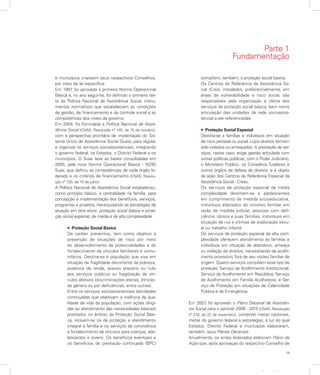 19
Apresentação
e municípios criassem seus respectivos Conselhos,
por meio de lei específica.
Em 1997, foi aprovada a primeira Norma Operacional
Básica e, no ano seguinte, foi definido o primeiro tex-
to da Política Nacional de Assistência Social, instru-
mentos normativos que estabeleciam as condições
de gestão, de financiamento e de controle social e as
competências dos níveis de governo.
Em 2004, foi formulada a Política Nacional de Assis-
tência Social (CNAS. Resolução nº 145, de 15 de outubro),
com a perspectiva prioritária de implantação do Sis-
tema Único de Assistência Social (Suas), para regular
e organizar os serviços socioassistenciais, integrando
o governo federal, os Estados, o Distrito Federal e os
municípios. O Suas teve as bases consolidadas em
2005, pela nova Norma Operacional Básica - NOB/
Suas, que definiu as competências de cada órgão fe-
derado e os critérios de financiamento (CNAS. Resolu-
ção nº 130, de 15 de julho).
A Política Nacional de Assistência Social estabeleceu,
como princípio básico, a centralidade na família, para
concepção e implementação dos benefícios, serviços,
programas e projetos, hierarquizando as estratégias de
atuação em dois eixos: proteção social básica e prote-
ção social especial, de média e de alta complexidade.
l Proteção Social Básica
De caráter preventivo, tem como objetivo a
prevenção de situações de risco por meio
do desenvolvimento de potencialidades e do
fortalecimento de vínculos familiares e comu-
nitários. Destina-se à população que vive em
situação de fragilidade decorrente da pobreza,
ausência de renda, acesso precário ou nulo
aos serviços públicos ou fragilização de vín-
culos afetivos (discriminações etárias, étnicas,
de gênero ou por deficiências, entre outras).
Entre os serviços socioassistenciais (atividades
continuadas que objetivam a melhoria da qua-
lidade de vida da população, com ações dirigi-
das ao atendimento das necessidades básicas)
prestados no âmbito da Proteção Social Bási-
ca, incluem-se os de proteção e atendimento
integral à família e os serviços de convivência
e fortalecimento de vínculos para crianças, ado-
lescentes e jovens. Os benefícios eventuais e
os benefícios de prestação continuada (BPC)
compõem, também, a proteção social básica.
Os Centros de Referência da Assistência So-
cial (Cras), instalados, preferencialmente, em
áreas de vulnerabilidade e risco social, são
responsáveis pela organização e oferta dos
serviços de proteção social básica, bem como
articulação das unidades da rede socioassis-
tencial a ele referenciadas.
l Proteção Social Especial
Destina-se a famílias e indivíduos em situação
de risco pessoal ou social, cujos direitos tenham
sido violados ou ameaçados. A prestação de ser-
viços, nesse caso, exige gestão articulada com
outras políticas públicas, com o Poder Judiciário,
o Ministério Público, os Conselhos Tutelares e
outros órgãos de defesa de direitos, e é objeto
da ação dos Centros de Referência Especial da
Assistência Social - Creas.
Os serviços de proteção especial de média
complexidade destinam-se a adolescentes
em cumprimento de medida socioeducativa,
indivíduos afastados do convívio familiar em
razão de medida judicial, pessoas com defi-
ciência, idosos e suas famílias, indivíduos em
situação de rua e vítimas de exploração sexu-
al ou trabalho infantil.
Os serviços de proteção especial de alta com-
plexidade oferecem atendimento às famílias e
indivíduos em situação de abandono, ameaça
ou violação de direitos, necessitando de acolhi-
mento provisório, fora de seu núcleo familiar de
origem. Quatro serviços compõem esse tipo de
proteção: Serviço de Acolhimento Institucional;
Serviço de Acolhimento em República; Serviço
de Acolhimento em Família Acolhedora; e Ser-
viço de Proteção em situações de Calamidade
Pública e de Emergência.
Em 2007, foi aprovado o Plano Decenal de Assistên-
cia Social para o período 2006 - 2015 (CNAS. Resolução
nº 210, de 22 de novembro), contendo metas nacionais,
metas do governo federal e estratégias, à luz do qual
Estados, Distrito Federal e municípios elaboraram,
também, seus Planos Decenais.
Anualmente, os entes federados elaboram Plano de
Ação que, após aprovação do respectivo Conselho de
Parte 1
Fundamentação
 