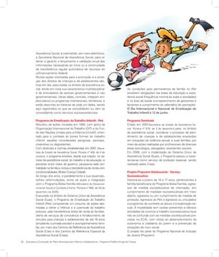 20	 Guia para a Construção do Plano Municipal para Infância e Adolescência – Programa Prefeito Amigo da Criança
Assistência Social, é submetido, por meio eletrônico,
à Secretaria Nacional de Assistência Social, para or-
denar e garantir o lançamento e validação anual das
informações necessárias ao início ou à continuidade
da transferência regular automática de recursos do
cofinanciamento federal.
Muitas ações orientadas para a promoção e a prote-
ção dos direitos de crianças e de adolescentes são,
hoje em dia, executadas no âmbito da assistência so-
cial, tendo em vista sua característica multidisciplinar
e de articuladora de setores governamentais e não
governamentais. Várias delas, contudo, integram am-
plos planos ou programas intersetoriais, temáticos, e
estão descritas ao tratar-se de cada um deles, sendo
aqui registrados os que se consolidaram ou vêm se
consolidando como serviços socioassistenciais.
Programa de Erradicação doTrabalho Infantil - Peti
Resultou de ações iniciadas em 1994, com apoio da
Organização Internacional doTrabalho (OIT) e do Fun-
do das Nações Unidas para a Infância (Unicef), orien-
tado para o combate às piores formas do trabalho
infantil: aquelas consideradas perigosas, penosas,
insalubres ou degradantes.
Com diretrizes e normas estabelecidas em 2001 (Secre-
taria de Estado de Assistência Social. Portaria nº 458, de 4 de
outubro), o programa envolvia, desde sua criação, os se-
tores da assistência social, do trabalho e da educação, e
parcerias entre níveis de governo; pautava-se pela cen-
tralidade na família e incluía a transferência de renda com
condicionalidades (Bolsa Criança Cidadã).
Ao longo dos anos, e paralelamente a sua expansão,
sofreu reformulações, entre as quais a integração
com o Programa Bolsa Família (Ministério do Desenvol-
vimento Social e Combate à Fome. Portaria nº 666, de 28 de
dezembro de 2005).
Executado no âmbito do Sistema Único de Assistência
Social (Suas), o Programa de Erradicação do Trabalho
Infantil (Peti) compreende um conjunto de ações des-
tinadas a retirar a infância e a juventude do trabalho
precoce, pela transferência direta de renda às famílias,
oferta de serviços de convivência e fortalecimento de
vínculos para crianças e adolescentes de até 16 anos
(ampliando a jornada escolar) e acompanhamento fami-
liar, por meio dos Centros de Referência da Assistência
Social (Cras) e dos Centros de Referência Especial da
Assistência Social (Creas).
As condições para permanência da família no Peti
envolvem obrigações nas áreas de educação e assis-
tência social (frequência mínima às aulas e atividades)
e na área de saúde (comparecimento de gestantes e
lactantes e cumprimento do calendário de vacinação).
O Dia Internacional e Nacional de Erradicação do
Trabalho Infantil é 12 de junho.
Programa Sentinela
Criado em 2001(Secretaria de Estado de Assistência So-
cial. Portaria nº 878, de 3 de dezembro) para, no âmbito
da assistência social, coordenar o processo de aten-
dimento de crianças e de adolescentes envolvidos
em situações de violência sexual, e suas famílias, por
meio de ações realizadas por profissionais de diversas
áreas (psicólogos, advogados, assistentes sociais).
Em 2006, com a implantação do Sistema Único de
Assistência Social (Suas), o Programa passou a carac-
terizar-se como serviço de proteção especial, sendo
realizado pelos Creas.
Projeto Projovem Adolescente - Serviço
Socioeducativo
Destina-se a jovens de 15 a 17 anos, pertencentes à
família beneficiária do Programa Bolsa Família, egres-
sos de medida socioeducativa de internação, em
cumprimento de medidas socioeducativas em meio
aberto, egressos ou em cumprimento de medida de
proteção, egressos do Peti e egressos ou vinculados
a programas de combate ao abuso e à exploração se-
xual. A modalidade tem caráter preventivo e oferece
atividades de convívio e trabalho socioeducativo (que
não se confunde com as medidas socieducativas pre-
vistas no ECA), com vistas ao desenvolvimento da
autonomia e cidadania do jovem e a prevenção de
situações de risco social.
O projeto faz parte do Programa Nacional de Inclusão
de Jovens (Projovem).
 