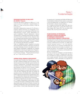 21
Apresentação
PROGRAMA NACIONAL DE INCLUSÃO
DE JOVENS - Projovem
Instituído pelo governo federal em 2005 (Lei nº 11.129,
de 30 de junho), foi modificado e regulamentado em
2008 (Lei nº 11.692, de 10 de junho e Decreto nº 6.629, de
4 de novembro).
Destinado a adolescentes e jovens de 15 a 29 anos, o
programa objetiva promover sua reintegração ao pro-
cesso educacional, sua qualificação profissional e seu
desenvolvimento humano, sendo desenvolvido em
quatro modalidades: Projovem Adolescente - Serviço
Socioeducativo, coordenado pelo Ministério de Desen-
volvimento Social e Combate à Fome; Projovem Urba-
no, coordenado pela Secretaria Geral da Presidência da
República; Projovem Campo - Saberes daTerra, coorde-
nado pelo Ministério da Educação; e ProjovemTrabalha-
dor, coordenado pelo Ministério doTrabalho
Todas as modalidades preveem repasses de recursos
para sua execução e requerem a assinatura, por parte do
município interessado, de termo de adesão junto à ins-
tância federal coordenadora, obedecidas as condições
estabelecidas no decreto que regulamenta o Programa.
O Projovem extinguiu o Programa Nacional de Estímu-
lo ao Primeiro Emprego - “Programa Primeiro Empre-
go” (Lei nº 10.748, de 23 de outubro de 2003).
AGENDA SOCIAL CRIANÇA E ADOLESCENTE
Anunciada pela Presidência da República em outubro
de 2007, a Agenda estabele quais são esforços inter-
setoriais para promover, defender e garantir direitos de
crianças e adolescentes. Coordenada pela Secretaria
de Direitos Humanos, operacionaliza o Compromisso
pela Redução da Violência Contra Crianças e Adoles-
centes (Decreto nº 6.230, de 11 de outubro de 2007).
Fazem parte da Agenda os projetos Bem-Me-Quer e Ca-
minho de Casa, integrantes das ações de proteção da
assistência social; e Na Medida Certa, referenciado ao
Sistema Nacional de Atendimento Socioeducativo (Sina-
se); e o Observatório Nacional dos Direitos da Criança e
do Adolescente, como instância de monitoramento.
Os projetos da Agenda são executados, com prioridade,
em 11 regiões metropolitanas, selecionadas com base
no Índice de Homicídios na Adolescência (IHA), indicador
desenvolvido pela Secretaria de Direitos Humanos da
Presidência da República, pelo Fundo das Nações Unidas
para a Infância - Unicef e pelo Observatório de Favelas,
em parceria com o Laboratório de Análise daViolência da
Universidade do Estado do Rio de Janeiro, e que estima
o risco que adolescentes, com idade entre 12 e 18 anos,
têm de perder a vida por causa da violência.
As 11 regiões prioritárias são: Belém (PA), Belo Hori-
zonte (MG), Brasília (DF), Curitiba (PR), Maceió (AL),
Porto Alegre (RS), Recife (PE), Rio de Janeiro (RJ),
Salvador (BA), São Paulo (SP) e Vitória (ES).
PLANO NACIONAL DE PROMOÇÃO,
PROTEÇÃO E DEFESA DOS DIREITOS
DE CRIANÇAS E ADOLESCENTES
À CONVIVÊNCIA FAMILIAR E COMUNITÁRIA
Aprovado pelo Conselho Nacional de Assistência So-
cial (CNAS) e pelo Conselho Nacional dos Direitos de
Crianças e Adolescentes (Conanda), em 2006 (CNAS.
Conanda. Resolução Conjunta nº 1, de 13 de dezembro),
o plano resultou de um processo de elaboração que
envolveu representantes de todos os poderes e ins-
tâncias de governo, da sociedade civil e de organis-
mos internacionais, e incorporou contribuições obti-
das em consulta pública.
Seu foco consiste em privilegiar os vínculos familiar e
comunitário e em buscar o fortalecimento das famí-
lias, entendendo as ações de acolhimento institucional
como caráter provisório. Para tanto, define resultados
programáticos a serem alcançados nos seguintes te-
Parte 1
Fundamentação
 