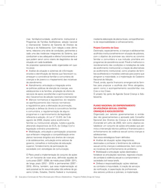 22	 Guia para a Construção do Plano Municipal para Infância e Adolescência – Programa Prefeito Amigo da Criança
mas: família/comunidade; acolhimento institucional e
Programas de Famílias Acolhedoras; adoção nacional
e internacional; Sistema de Garantia de Direitos da
Criança e do Adolescente. Com relação a este último
tema, relaciona uma série de condições, pertinentes a
cada uma das instâncias integrantes do Sistema, que
conduziriam a seu adequado e efetivo funcionamento e
que podem servir como roteiro de diagnóstico da real
situação em cada localidade.
As propostas operacionais estão organizadas em qua-
tro eixos:
l Análise da situação e sistemas de informação:
envolve a identificação de fatores que favorecem ou
ameaçam a convivência familiar e comunitária de
crianças e de jovens e o mapeamento das iniciativas
de atendimento.
l Atendimento: articulação e integração entre
as políticas públicas de atenção às crianças, aos
adolescentes e às famílias, ampliação da oferta de
serviços de apoio sociofamiliar e aprimoramento
dos mecanismos de adoção nacional e internacional.
l Marcos normativos e regulatórios: diz respeito
ao aperfeiçoamento dos marcos normativos
e regulatórios para a efetivação da promoção,
proteção e defesa do direito à convivência familiar
e comunitária, a regulamentação de alguns
programas e o aprimoramento da legislação
referente à adoção. (A Lei nº 12.010, de 3 de
agosto de 2009, dispõe sobre acolhimento
familiar ou institucional; adoção, tutela e guarda,
alterando dispositivos do ECA, do Código Civil e
legislação ordinária precedente.)
l Mobilização, articulação e participação: propostas
que enfatizam integração e compatibilização entre
planos nacionais dirigidos aos direitos de crianças
e de adolescentes; articulação entre setores de
governo, conselhos e instituições de educação
superior; fortalecimento da participação da
sociedade civil; estratégias de comunicação.
O Plano prevê a implementação do conjunto de ações
em um horizonte de nove anos, definindo aquelas de
curto prazo (2007 - 2008), de médio prazo (2009 - 2011),
de longo prazo (2012 - 2015) e permanentes (2007 -
2015). Afirma, também, que essa implementação só
será possível se for assumida pelas três esferas de go-
verno (União, Estados, Distrito Federal e municípios),
mediante elaboração de planos locais, compartilhamen-
to de responsabilidades e cofinanciamento.
Projeto Caminho de Casa
Destinado, especialmente, a crianças e adolescentes
acolhidos institucionalmente em situação de pobreza,
com o objetivo de promover seu retorno ao convívio
familiar e comunitário e sua inclusão prioritária em
programas de assistência social. Prevê a melhoria e o
reordenamento das condições e instalações da rede
de acolhimento institucional; a criação de alternativas
ao acolhimento institucional, como projetos de famí-
lias acolhedoras e moradias coletivas para jovens que
atingiram a maioridade; e a implantação do Cadastro
Nacional de Adoção.
Prevê, ainda, aporte financeiro emergencial às famí-
lias para propiciar a acolhida dos filhos abrigados,
assim como o acompanhamento sociofamiliar nos
Cras e nos Creas.
O projeto faz parte da Agenda Social Criança e Ado-
lescente.
PLANO NACIONAL DE ENFRENTAMENTO
DAVIOLÊNCIA SEXUAL CONTRA
CRIANÇAS E ADOLESCENTES
Organizado por setores governamentais e entida­
des não governamentais e aprovado pelo Conselho
Nacional dos Direitos da Criança e do Adolescente
(Conanda) em julho de 2000, tem como objetivo es­
tabelecer um conjunto de ações articuladas que per­
mita a intervenção técnico política e financeira para o
enfrentamento da violência sexual contra crianças e
adolescentes.
Seis eixos estratégicos foram definidos:
l Análise de situação: ações diagnósticas,
destinadas a conhecer o fenômemo da violência
sexual contra crianças e adolescentes, bem como
as iniciativas de enfrentamento do problema.
l Mobilização e articulação: ações destinadas a
fortalecer as articulações nacionais, regionais e locais
de combate à violência sexual e a comprometer a
sociedade civil nessa tarefa.
l Defesa e responsabilização: ações relativas
ao combate à impunidade, à criação de serviços
de notificação, à capacitação de profissionais
dos setores jurídicos e policiais, à implantação
 