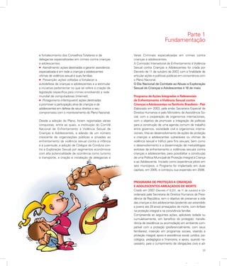 23
Apresentação
e fortalecimento dos Conselhos Tutelares e de
delegacias especializadas em crimes contra crianças
e adolescentes.
l Atendimento: ações destinadas a garantir assistência
especializada e em rede a crianças e adolescentes
vítimas de violência sexual e suas famílias.
l Prevenção: ações voltadas a fortalecer a
autodefesa de crianças e adolescentes e a estimular
a iniciativa parlamentar no que se refere à criação de
legislação específica para crimes envolvendo a rede
mundial de computadores (internet).
l Protagonismo infantojuvenil: ações destinadas
a promover a participação ativa de crianças e de
adolescentes em defesa de seus direitos e seu
compromisso com o monitoramento do Plano Nacional.
Desde a adoção do Plano, foram registradas várias
conquistas, entre as quais, a instituição do Comitê
Nacional de Enfrentamento à Violência Sexual de
Crianças e Adolescentes, a adesão de um número
crescente de organizações públicas e privadas ao
enfrentamento da violência sexual contra a infância
e a juventude, a adoção de Códigos de Conduta con-
tra a Exploração Sexual por segmentos econômicos
com alta potencialidade de ocorrência como turismo
e transporte, a criação e instalação de delegacias e
Varas Criminais especializadas em crimes contra
crianças e adolescentes.
A Comissão Intersetorial de Enfrentamento à Violência
Sexual contra Crianças e Adolescentes foi criada por
Decreto de 11 de outubro de 2007, com a finalidade de
articular ações e políticas públicas em consonância com
o Plano Nacional.
O Dia Nacional de Combate ao Abuso e Exploração
Sexual de Crianças e Adolescentes é 18 de maio.
Programa de Ações Integradas e Referenciais
de Enfrentamento àViolência Sexual contra
Crianças eAdolescentes noTerritório Brasileiro - Pair
Elaborado em 2003, pela então Secretaria Especial de
Direitos Humanos e pelo Ministério da Assistência So-
cial, com a cooperação de organismos internacionais,
com o objetivo de promover a integração de políticas
para a construção de uma agenda comum de trabalho
entre governos, sociedade civil e organismos interna-
cionais. Visa ao desenvolvimento de ações de proteção
a crianças e adolescentes vulneráveis ou vítimas de
violência sexual e tráfico para fins sexuais, bem como
o desenvolvimento e a disseminação de metodologias
exitosas de enfrentamento a violências sexuais contra
crianças e adolescentes, para possibilitar a construção
de uma Política Municipal de Proteção Integral à Criança
e ao Adolescente. Iniciado como experiência piloto em
seis municípios, o Programa foi implantado em duas
capitais, em 2005, e começou sua expansão em 2008.
PROGRAMA DE PROTEÇÃO A CRIANÇAS
E ADOLESCENTES AMEAÇADOS DE MORTE
Criado em 2007 (Decreto nº 6.231, de 11 de outubro) e co-
ordenado pela Secretaria de Direitos Humanos da Presi-
dência da República, tem o objetivo de preservar a vida
das crianças e dos adolescentes (podendo ser estendido
a jovens até 29 anos) ameaçados de morte, com ênfase
na proteção integral e na convivência familiar.
Compreende as seguintes ações, aplicáveis isolada ou
cumulativamente, em benefício do protegido: transfe-
rência de residência ou acomodação em ambiente com-
patível com a proteção (preferencialmente, com seus
familiares); inserção em programas sociais, visando à
proteção integral; apoio e assistência social, jurídica, psi-
cológica, pedagógica e financeira; e apoio, quando ne-
cessário, para o cumprimento de obrigações civis e ad-
Parte 1
Fundamentação
 