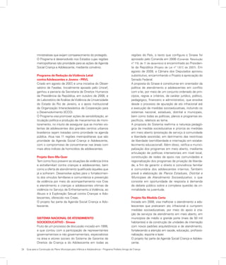 24	 Guia para a Construção do Plano Municipal para Infância e Adolescência – Programa Prefeito Amigo da Criança
ministrativas que exijam comparecimento do protegido.
O Programa é desenvolvido nos Estados cujas regiões
metropolitanas são prioridade para as ações da Agenda
Social Criança e Adolescente, mediante convênio.
Programa de Redução daViolência Letal
contra Adolescentes e Jovens - PRVL
Criado em agosto de 2007, é uma iniciativa do Obser-
vatório de Favelas. Inicialmente apoiado pelo Unicef,
ganhou a parceria da Secretaria de Direitos Humanos
da Presidência da República, em outubro de 2008, e
do Laboratório de Análise deViolência da Universidade
do Estado do Rio de Janeiro, e o apoio institucional
da Organização Intereclesiástica de Cooperação para
o Desenvolvimento (ICCO).
O Programa visa promover ações de sensibilização, ar-
ticulação política e produção de mecanismos de moni-
toramento, no intuito de assegurar que as mortes vio-
lentas de adolescentes dos grandes centros urbanos
brasileiros sejam tratadas como prioridade na agenda
pública. Atua nas 11 regiões metropolitanas que são
prioridade da Agenda Social Criança e Adolescente,
com o compromisso de concentrar-se nas áreas com
mais altos índices de homicídios de adolescentes.
Projeto Bem-Me-Quer
Tem como foco prevenir as situações de violência (intra
e extrafamiliar) contra crianças e adolescentes, bem
como a oferta de atendimento qualificado àqueles que
já a sofreram. Desenvolve ações para o fortalecimen-
to dos vínculos familiares e comunitários e prevenção
da violência por meio do acompanhamento nos Cras
e atendimento a crianças e adolescentes vítimas de
violência no Serviço de Enfrentamento à Violência, ao
Abuso e à Exploração Sexual contra Crianças e Ado-
lescentes, oferecido nos Creas.
O projeto faz parte da Agenda Social Criança e Ado-
lescente.
SISTEMA NACIONAL DE ATENDIMENTO
SOCIOEDUCATIVO - Sinase
Fruto de um processo de discussão iniciado em 1999,
e que contou com a participação de representantes
governamentais e não governamentais, especialistas
na área e atores sociais do Sistema de Garantia de
Direitos da Criança e do Adolescente em todas as
regiões do País, o texto que configura o Sinase foi
aprovado pelo Conanda em 2006 (Conanda. Resolução
nº 119, de 11 de dezembro) e encaminhado ao Presiden-
te da República (Projeto de Lei nº 1.617, de 2007). Em
agosto de 2009, a Câmara dos Deputados aprovou
substitutivo, encaminhando o Projeto à apreciação do
Senado Federal.
A proposta do Sinase é constituir-se em orientador da
política de atendimento a adolescentes em conflito
com a lei, por meio de um conjunto ordenado de prin-
cípios, regras e critérios, de caráter jurídico, político,
pedagógico, financeiro e administrativo, que envolve
desde o processo de apuração de ato infracional até
a execução de medidas socioeducativas, incluindo os
sistemas nacional, estaduais, distrital e municipais,
bem como todas as políticas, planos e programas es-
pecíficos, relativos ao tema.
A proposta do Sistema reafirma a natureza pedagó-
gica da medida socieducativa e prioriza as medidas
em meio aberto (prestação de serviço à comunidade
e liberdade assistida), em detrimento das restritivas
de liberdade (semiliberdade e internação em estabe-
lecimento educacional). Além disso, ratifica a munici-
palização dos programas em meio aberto, mediante
articulação de políticas intersetoriais em nível local,
constituição de redes de apoio nas comunidades e
regionalização dos programas de privação de liberda-
de, a fim de garantir o direito à convivência familiar
e comunitária dos adolescentes internos. Também
prevê a elaboração de Planos Estaduais, Distrital e
Municipais de Atendimento Socioeducativo, o que
consiste em oportunidade de resposta à demanda
de debate público sobre a complexa questão da cri-
minalidade na juventude.
Projeto Na Medida Certa
Iniciado em 2008, visa melhorar o atendimento a ado-
lescentes que praticaram ato infracional e cumprem
medidas socioeducativas, por meio do apoio à cria-
ção de serviços de atendimento em meio aberto, em
municípios de médio e grande porte (mais de 50 mil
habitantes) e da construção de unidades de internação
com novos padrões arquitetônicos e de atendimento,
fortalecendo a atenção em saúde, educação, profissio-
nalização, esporte e lazer.
O projeto faz parte da Agenda Social Criança e Adoles-
cente.
 