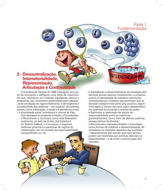 25
Apresentação
3 - Descentralização,
	 Intersetorialidade,
	 Representação,
	 Articulação e Continuidade
A Constituição Federal de 1988 consagrou uma sé-
rie de princípios e deflagrou uma série de movimen-
tos que resultaram em medidas legislativas, planos e
programas que mostraram plasticidade para adequar-
-se às condições do regime federativo, à abrangência e
complexidade dos sistemas − em especial, de políticas
sociais, como a educação, a saúde e a assistência social
− à diversidade social, econômica e cultural do País.
Com destaque no presente contexto, a Constituição:
l Reconheceu o município como ente federativo
autônomo, ao lado da União, dos Estados e
do Distrito Federal, e o convocou a organizar
sistemas próprios e a participar do regime de
colaboração, em um modelo de responsabilidade
compartilhada (art. 18).
l Estabeleceu a descentralização da prestação dos
serviços sociais básicos, fortalecendo o consenso
quanto à necessidade de substituir estruturas
centralizadas por modelos que permitam que as
decisões estejam mais perto dos usuários, sejam
mais ágeis e menos recursos sejam despendidos
em extensas burocracias e cadeias de poder.
l Estimulou a celebração de pactos de
responsabilidade entre as instâncias
governamentais, como meio de efetivar políticas
asseguradoras de direitos.
l Recomendou intersetorialidade e articulação,
como formas de viabilizar a descentralização, de
considerar os múltiplos aspectos das questões
– especialmente das sociais, que nem sempre
podem ser resolvidas por políticas setoriais ou
especializadas – e de evitar a pulverização dos
recursos.
Parte 1
Fundamentação
 