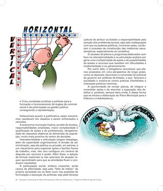 26	 Guia para a Construção do Plano Municipal para Infância e Adolescência – Programa Prefeito Amigo da Criança
l Criou condições jurídicas e políticas para a
formação e funcionamento de órgãos de controle
social e de participação na gestão pública,
consagrando a representação.
Indiscutíveis quanto à justificativa, esses mecanis-
mos resultaram em desafios a serem enfrentados e
vencidos.
A autonomia municipal implica, ao lado de direitos,
responsabilidades ampliadas, maior complexidade e
qualificação de ações e de profissionais, obrigatorie-
dade de respostas objetivas às demandas da popula-
ção, muito mais próxima do centro de decisões.
Intersetorialidade e articulação exigem desapego,
além de capacidade organizacional. A divisão da ad-
ministração, seja ela pública ou privada, em setores, é
um mecanismo para organizar ações e facilitar fluxos
de trabalho, mas, não raro configura um cenário de
disputas por recursos e poder. Além disso, a adoção
de formas matriciais (e não setoriais) de atuação re-
quer aprendizado para que as atividades fluam e pro-
duzam resultados.
A participação social, embora crescente, ainda
carece de efetividade, seja pela “falta de hábito” da
própria sociedade em se fazer ouvir nas questões de
formulação e execução de políticas; seja pela herança
cultural de atribuir ao Estado a responsabilidade pela
solução dos problemas sociais; seja pela inadequação
com que os poderes públicos, inúmeras vezes, condu-
zem o processo de constituição das instâncias repre-
sentativas, especialmente os conselhos.
O excesso de planos e programas elaborados com
foco na intersetorialidade e na articulação acabam por
gerar uma multiplicidade de ações e de possibilidades
de acesso a recursos que resultam em dificuldades à
implementação e ao gerenciamento.
Por outro lado, é obrigatório reconhecer que pla-
nos propostos em uma perspectiva de longo prazo,
como os decenais, favorecem a conversão de políticas
de governo em políticas de Estado, o que favorece a
sociedade e mostra-se contra práticas clientelistas e
interesses políticos menores.
A oportunidade de revisar planos, de integrar e
consolidar ações e de exercitar a superação dos de-
safios é, portanto, sempre bem-vinda. É dessa forma
que se encara a elaboração do Plano Municipal para a
Infância e a Adolescência.
 