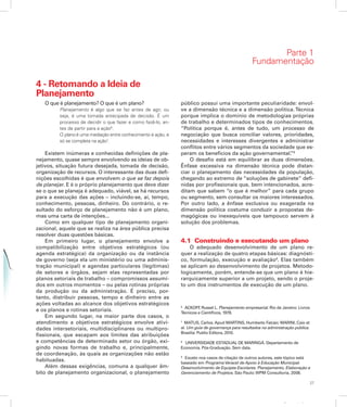 27
Apresentação
4 - Retomando a Ideia de
Planejamento
O que é planejamento? O que é um plano?
Planejamento é algo que se faz antes de agir, ou
seja, é uma tomada antecipada de decisão. É um
processo de decidir o que fazer e como fazê-lo, an-
tes de partir para a ação6
.
O plano é uma mediação entre conhecimento e ação, e
só se completa na ação7
.
Existem inúmeras e conhecidas definições de pla-
nejamento, quase sempre envolvendo as ideias de ob-
jetivos, situação futura desejada, tomada de decisão,
organização de recursos. O interessante das duas defi-
nições escolhidas é que envolvem o que se faz depois
de planejar. E é o próprio planejamento que deve dizer
se o que se planeja é adequado, viável, se há recursos
para a execução das ações – incluindo-se, aí, tempo,
conhecimento, pessoas, dinheiro. Do contrário, o re-
sultado do esforço de planejamento não é um plano,
mas uma carta de intenções...
Como em qualquer tipo de planejamento organi-
zacional, aquele que se realiza na área pública precisa
resolver duas questões básicas.
Em primeiro lugar, o planejamento envolve a
compatibilização entre objetivos estratégicos (ou
agenda estratégica) da organização ou da instância
de governo (seja ela um ministério ou uma adminis-
tração municipal) e agendas particulares (legítimas)
de setores e órgãos, sejam elas representadas por
planos setoriais de trabalho – compromissos assumi-
dos em outros momentos – ou pelas rotinas próprias
da produção ou da administração. É preciso, por-
tanto, distribuir pessoas, tempo e dinheiro entre as
ações voltadas ao alcance dos objetivos estratégicos
e os planos e rotinas setoriais.
Em segundo lugar, na maior parte dos casos, o
atendimento a objetivos estratégicos envolve ativi-
dades intersetoriais, multidisciplinares ou multipro-
fissionais, que escapam aos limites das atribuições
e competências de determinado setor ou órgão, exi-
gindo novas formas de trabalho e, principalmente,
de coordenação, às quais as organizações não estão
habituadas.
Além dessas exigências, comuns a qualquer âm-
bito de planejamento organizacional, o planejamento
público possui uma importante peculiaridade: envol-
ve a dimensão técnica e a dimensão política. Técnica
porque implica o domínio de metodologias próprias
de trabalho e determinados tipos de conhecimentos.
“Política porque é, antes de tudo, um processo de
negociação que busca conciliar valores, prioridades,
necessidades e interesses divergentes e administrar
conflitos entre vários segmentos da sociedade que es-
peram os benefícios da ação governamental.”8
O desafio está em equilibrar as duas dimensões.
Ênfase excessiva na dimensão técnica pode distan-
ciar o planejamento das necessidades da população,
chegando ao extremo de “soluções de gabinete” defi-
nidas por profissionais que, bem intencionados, acre-
ditam que sabem “o que é melhor” para cada grupo
ou segmento, sem consultar os maiores interessados.
Por outro lado, a ênfase exclusiva ou exagerada na
dimensão política costuma conduzir a propostas de-
magógicas ou inexequíveis que tampouco servem à
solução dos problemas.
4.1 Construindo e executando um plano
O adequado desenvolvimento de um plano re-
quer a realização de quatro etapas básicas: diagnósti-
co, formulação, execução e avaliação9
. Elas também
se aplicam ao desenvolvimento de projetos. Metodo-
logicamente, porém, entende-se que um plano é hie-
rarquicamente superior a um projeto, sendo o proje-
to um dos instrumentos de execução de um plano.
6
ACKOFF, Russel L. Planejamento empresarial. Rio de Janeiro: Livros
Técnicos e Científicos, 1978.
7
MATUS, Carlos. Apud MARTINS, Humberto Falcão; MARINI, Caio et
al. Um guia de governança para resultados na administração pública.
Brasília: Publix Editora, 2010.
8
UNIVERSIDADE ESTADUAL DE MARINGÁ. Departamento de
Economia. Pós-Graduação. Sem data.
9
Exceto nos casos de citação de outros autores, este tópico está
baseado em ProgramaVeracel de Apoio à Educação Municipal.
Desenvolvimento de Equipes Escolares. Planejamento, Elaboração e
Gerenciamento de Projetos. São Paulo:WPM Consultoria, 2008.
Parte 1
Fundamentação
 