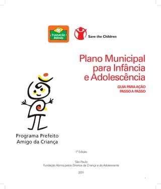 1
1ª Edição
São Paulo
Fundação Abrinq pelos Direitos da Criança e do Adolescente
2011
Plano Municipal
para Infância
eAdolescência
GUIA PARAAÇÃO
PASSOA PASSO
 