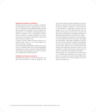 32	 Guia para a Construção do Plano Municipal para Infância e Adolescência – Programa Prefeito Amigo da Criança
Avaliação de produtos e resultados
Quando se formula um plano ou projeto e se selecio-
nam estratégias de ação, o pressuposto é o de que,
se bem executadas, as atividades gerarão produtos
(bens concretos ou tangíveis, como um relatório, um
equipamento, um ambiente) e resultados (bens abs-
tratos ou intangíveis, como o desempenho melhora-
do de um aluno ou a postura diferente de um pro-
fissional) que fornecerão contribuições importantes
para o alcance do objetivo final.
É preciso, portanto, saber se esses produtos ou re-
sultados foram “bons” ou, em outras palavras, se
foram eficientes e eficazes.
A ideia de eficiência está ligada à relação entre o pro-
duto ou resultado obtido e os recursos empregados
(notadamente, tempo e dinheiro). A ideia de eficácia
está relacionada à adequação do produto ou resulta-
do à situação para a qual foi previsto.
Avaliação de estrutura e processo
Especialmente quando as coisas não vão bem nos
dois níveis anteriores, é hora de perguntar “por
quê?”. Essa questão remete à avaliação da estrutura
do plano ou projeto e de seu processo de execução.
No que diz respeito à estrutura, o que se examina
é, principalmente, a adequação da escolha da es-
tratégia: como se disse anteriormente, além de
terem potencial para contribuir para o alcance dos
objetivos ou obtenção dos resultados esperados, as
ações definidas precisam ser oportunas e viáveis.
No que diz respeito ao processo, o que se analisa é
a forma de desenvolvimento das ações: efetividade
da coordenação, organização, qualidade e quantida-
de dos recursos humanos envolvidos, disponibilida-
de de recursos financeiros, circunstâncias aleatórias
intervenientes. Mesmo que uma ação previamente
definida seja adequada, oportuna e viável, se mal
realizada em nada contribuirá para o alcance dos ob-
jetivos ou obtenção dos resultados esperados.
Cabe registrar que, especialmente no setor públi-
co, os problemas associados ao processo costu-
mam ser os grandes responsáveis pela falência de
planos e projetos, risco que se agrava no caso de
planos de longo prazo.
 