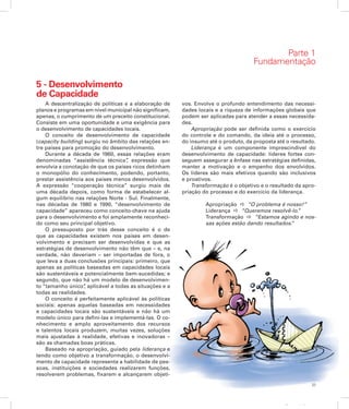 33
Apresentação
5 - Desenvolvimento
de Capacidade
A descentralização de políticas e a elaboração de
planos e programas em nível municipal não significam,
apenas, o cumprimento de um preceito constitucio­nal.
Consiste em uma oportunidade e uma exigência para
o desenvolvimento de capacidades locais.
O conceito de desenvolvimento de capacidade
(capacity building) surgiu no âmbito das relações en-
tre países para promoção do desenvolvimento.
Durante a década de 1960, essas relações eram
denominadas “assistência técnica”, expressão que
envolvia a conotação de que os países ricos detinham
o monopólio do conhecimento, podendo, portanto,
prestar assistência aos países menos desenvolvidos.
A expressão “cooperação técnica” surgiu mais de
uma década depois, como forma de estabelecer al-
gum equilíbrio nas relações Norte - Sul. Finalmente,
nas décadas de 1980 e 1990, “desenvolvimento de
capacidade” apareceu como conceito-chave na ajuda
para o desenvolvimento e foi amplamente reconheci-
do como seu principal objetivo.
O pressuposto por trás desse conceito é o de
que as capacidades existem nos países em desen-
volvimento e precisam ser desenvolvidas e que as
estratégias de desenvolvimento não têm que – e, na
verdade, não deveriam – ser importadas de fora, o
que leva a duas conclusões principais: primeiro, que
apenas as políticas baseadas em capacidades locais
são sustentáveis e potencialmente bem-sucedidas; e
segundo, que não há um modelo de desenvolvimen-
to “tamanho único”, aplicável a todas as situações e a
todas as realidades.
O conceito é perfeitamente aplicável às políticas
sociais: apenas aquelas baseadas em necessidades
e capacidades locais são sustentáveis e não há um
modelo único para defini-las e implementá-las. O co-
nhecimento e amplo aproveitamento dos recursos
e talentos locais produzem, muitas vezes, soluções
mais ajustadas à realidade, efetivas e inovadoras –
são as chamadas boas práticas.
Baseado na apropriação, guiado pela liderança e
tendo como objetivo a transformação, o desenvolvi-
mento de capacidade representa a habilidade de pes-
soas, instituições e sociedades realizarem funções,
resolverem problemas, fixarem e alcançarem objeti-
Parte 1
Fundamentação
vos. Envolve o profundo entendimento das necessi-
dades locais e a riqueza de informações globais que
podem ser aplicadas para atender a essas necessida-
des.
Apropriação pode ser definida como o exercício
do controle e do comando, da ideia até o processo,
do insumo até o produto, da proposta até o resultado.
Liderança é um componente imprescindível do
desenvolvimento de capacidade: líderes fortes con-
seguem assegurar a ênfase nas estratégias definidas,
manter a motivação e o empenho dos envolvidos.
Os líderes são mais efetivos quando são inclusivos
e proativos.
Transformação é o objetivo e o resultado da apro-
priação do processo e do exercício da liderança.
Apropriação a “O problema é nosso!”
Liderança a “Queremos resolvê-lo.”
Transformação a “Estamos agindo e nos-
sas ações estão dando resultados.”
 