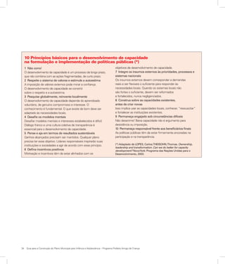 34	 Guia para a Construção do Plano Municipal para Infância e Adolescência – Programa Prefeito Amigo da Criança
1 Não corra!
O desenvolvimento de capacidade é um processo de longo prazo,
que não combina com as ações fragmentadas, de curto prazo.
2 Respeite o sistema de valores e estimule a autoestima
A imposição de valores externos pode minar a confiança.
O desenvolvimento de capacidade se constrói
sobre o respeito e a autoestima.
3 Pesquise globalmente, reinvente localmente
O desenvolvimento de capacidade depende do aprendizado
voluntário, de genuíno compromisso e interesse. O
conhecimento é fundamental. O que existe de bom deve ser
adaptado às necessidades locais.
4 Desafie os modelos mentais
Desafiar modelos mentais e interesses estabelecidos é difícil.
Diálogo franco e uma cultura coletiva de transparência é
essencial para o desenvolvimento de capacidade.
5 Pense e aja em termos de resultados sustentáveis
Ganhos alcançados precisam ser mantidos. Qualquer plano
precisa ter esse objetivo. Líderes responsáveis inspirarão suas
instituições e sociedades a agir de acordo com esse princípio.
6 Defina incentivos positivos
Motivação e incentivos têm de estar alinhados com os
objetivos de desenvolvimento de capacidade.
7 Integre os insumos externos às prioridades, processos e
sistemas nacionais
Os insumos externos devem corresponder a demandas
reais e ser flexíveis o suficiente para responder às
necessidades locais. Quando os sistemas locais não
são fortes o suficiente, devem ser reformados
e fortalecidos, nunca negligenciados.
8 Construa sobre as capacidades existentes,
antes de criar novas
Isso implica usar as capacidades locais, conhecer, “ressuscitar”
e fortalecer as instituições existentes.
9 Permaneça engajado sob circunstâncias difíceis
Não desanime! Baixa capacidade não é argumento para
desistência ou imposição.
10 Permaneça responsável frente aos beneficiários finais
As políticas públicas têm de estar firmemente ancoradas na
participação e na transparência.
(*) Adaptado de LOPES, Carlos;THEISOHN,Thomas. Ownership,
leadership and transformation. Can we do better for capacity
development? NovaYork: Programa das Nações Unidas para o
Desenvolvimento, 2003.
10 Princípios básicos para o desenvolvimento de capacidade
na formulação e implementação de políticas públicas (*)
 