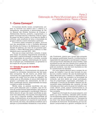 35
Apresentação
Parte 2
Elaboração do Plano Municipal para a Infância
e a Adolescência: Passo a Passo
1 - Como Começar?
O município decidiu revisar, complementar, am-
pliar ou formular sua política para a infância e a
adolescência, aproveitando a oportunidade do Pla-
no Decenal dos Direitos Humanos de Crianças e
Adolescentes. Ocorreu, portanto, a apropriação, e o
gestor municipal assume a liderança.Trata-se, agora,
de passar da ideia à prática. Já se sabe do desafio a
enfrentar, pela amplitude do tema e diversidade de
grupos e setores a serem chamados a participar.
O primeiro passo competirá ao gestor: reunir-se
com seu secretariado e com o Conselho Municipal
dos Direitos da Criança e do Adolescente e expor a
decisão de elaborar, por meio de um processo parti-
cipativo, o Plano Municipal para a Infância e a Ado-
lescência, para o período 2012 - 2021.
Para que as coisas caminhem, contudo, é neces-
sário dispor de pessoas integralmente envolvidas e
dedicadas à operacionalização: preparação de mate-
riais, organização de encontros e reuniões, controle
de cronograma e agenda, sistematização de resulta-
dos. A solução que, imediatamente, se apresenta é a
da criação de um grupo de trabalho.
1.1 Criação do grupo de trabalho
coordenador
A organização e o funcionamento de grupos de
trabalho ou comissões intersetoriais não são ques-
tões corriqueiras. Há até mesmo um ditado bem-
-humorado nas organizações que diz: “Quer que um
assunto não ande? Crie um grupo de trabalho!”. As
razões para as dificuldades ou pouca efetividade de
grupos e comissões são, basicamente, de três or-
dens: qualificação técnica, disponibilidade de tempo
e acesso ao poder de decisão.
Muitas vezes, as pessoas escolhidas não pos-
suem perfil adequado para o trabalho, seja em ter-
mos de conhecimentos especializados, seja quanto à
capacidade de organização e coordenação. Esse pro-
blema decorre de que não sejam escolhidas as pes-
soas mais adequadas, mas aquelas mais disponíveis,
o que leva à segunda questão: disponibilidade de
tempo. Evidentemente, se os elementos do grupo de
trabalho não receberem um suporte em suas ativida-
des normais, de rotina, não poderão se dedicar com a
atenção e a profundidade necessárias à nova atribui-
ção. Finalmente, mesmo que o grupo seja composto
por pessoas qualificadas (quanto a conhecimentos e
capacidade de organização e coordenação) e disponí-
veis (porque foram liberadas de outras tarefas), nada
acontecerá se ele não tiver trânsito livre e acesso fa-
cilitado aos tomadores de decisão. O trabalho técnico
pode ser excelente, mas não trará resultados se não
for transformado em decisões.
Um outro aspecto decisivo para o sucesso de um
grupo de trabalho é que ele seja formado de acor-
do com a tarefa a realizar. No caso da elaboração do
Plano Municipal para a Infância e a Adolescência, o
trabalho do grupo não consistirá na formulação de
conteúdo, que será obtido por ampla participação,
mas em programação, organização, articulação, co-
ordenação e controle de atividades. Pessoas que de-
monstram essas habilidades são, portanto, as mais
indicadas para fazer parte do grupo de trabalho a ser
criado. Devem, ainda, possuir conhecimentos (e, se
possível, experiência) relativos à formulação de pla-
nos e projetos.
Sugere-se a formação de um grupo pequeno, com
quatro ou cinco membros, indicados pelos secretá-
rios de diferentes pastas, lembrando que, nessa equi-
pe, o participante não representará os “interesses de
sua área”, mas deverá desempenhar as funções que
se acabam de mencionar. Os secretários, por sua vez,
devem comprometer-se a garantir condições de tra-
 