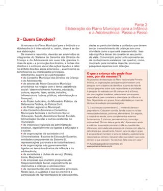 37
Apresentação
2 - Quem Envolver?
A natureza do Plano Municipal para a Infância e a
Adolescência é intersetorial e, assim, deverá se dar
sua elaboração.
De maneira resumida, deverão ser envolvidos os
integrantes do Sistema de Garantia dos Direitos da
Criança e do Adolescente em suas três grandes li-
nhas de ação – a promoção dos direitos, a defesa dos
direitos e o controle social das ações levadas a cabo
no âmbito dos dois eixos anteriores –, assim como os
beneficiários ou interessados principais.
Detalhando, sugere-se a participação:
l do Conselho Municipal dos Direitos da Criança
e do Adolescente;
l de setores do Poder Executivo Municipal
prioritários na relação com o tema (assistência
social / desenvolvimento humano, educação,
cultura, esporte, lazer, saúde, trabalho,
infraestrutura / obras públicas, administração e
finanças);
l do Poder Judiciário, do Ministério Público, da
Defensoria Pública, da Polícia Civil;
l do Poder Legislativo Municipal;
l dos ConselhosTutelares e Conselhos
Municipais Setoriais e de Controle Social
(Educação, Saúde, Assistência Social, Fundeb,
Alimentação Escolar e outros existentes no
município);
l de instâncias regionais da administração
estadual, especialmente as ligadas à educação e
à saúde;
l de organizações da sociedade civil
(Universidades / Escolas de Educação Superior,
entidades componentes do Sistema S,
representações patronais e de trabalhadores);
l de organizações não governamentais
ligadas ao tema dos direitos da infância e da
adolescência;
l de sociedades e clubes de serviço (Rotary,
Lions, Maçonaria);
l de empresas que mantêm programas de
Responsabilidade Social, especialmente se
destinados a crianças e adolescentes;
l de representantes dos interessados principais.
Neste caso, a sugestão é que se promova a
participação de representações de adolescentes,
dadas as particularidades e cuidados que devem
cercar o envolvimento de crianças em uma
atividade como a que será desenvolvida. Isso
não significa deixar de considerar seu ponto
de vista. O município pode tanto aproveitar-se
de conhecimento existente (ver quadro), como,
inspirado pela iniciativa descrita, promover
pesquisas especiais com crianças.
O que a criança não pode ficar
sem, por ela mesma (*)
No processo de elaboração do Plano Nacional pela Primeira
Infância, as organizações participantes promoveram uma
pesquisa com o objetivo de identificar o ponto de vista de
crianças pequenas sobre suas necessidades e prioridades.
A pesquisa foi realizada com 95 crianças de 5 e 6 anos,
das cinco regiões brasileiras, selecionadas por empresa
especializada, para considerar a diversidade da infância no
País. Organizadas em grupos, foram abordadas por meio de
técnicas de avaliação psicopedagógicas.
“[...] as crianças surpreenderam [...] revelando clareza e
pragmatismo. Colocaram comida, família e casa no rol das
necessidades básicas, próximas, elementares. Em seguida,
o hospital e a escola, como complementos externos
fundamentais. E o brincar, permeando tudo, como algo
indissociável: ‘Brincar deixa a gente feliz’. Apareceram ainda
a violência, a exposição precoce à mídia e a questão das
diferenças, estimulada pela presença de crianças com alguma
deficiência que, casualmente, fizeram parte de algum grupo.
E acrescentaram também o tema do trabalho, explicitamente
relacionado ao dinheiro. Deixaram claro que sabem que custa
dinheiro o que precisam: ‘Se não tiver, falta coisa em casa.’”
(*) A publicação pode ser encontrada em
www.primeirainfancia.org.br.
Parte 2
Elaboração do Plano Municipal para a Infância
e a Adolescência: Passo a Passo
 