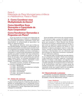 38	 Guia para a Construção do Plano Municipal para Infância e Adolescência – Programa Prefeito Amigo da Criança
3 - Como Coordenar essa
Multiplicidade deAtores?
Como Identificar Suas
Demandas e Capacidade de
Ação Cooperativa?
ComoTransformar Demandas e
Propostas em Plano?
O que se propõe ao município para elaboração de
seu Plano Municipal para a Infância e a Adolescência
é um processo participativo, organizado e viável, sem
desconsiderar os compromissos já assumidos e as
ações em desenvolvimento.
Não poderia ser diferente: muito aqui se falou so-
bre intersetorialidade, articulação e representação. Um
processo participativo concretiza esses conceitos, facili-
ta o surgimento de soluções criativas e mais ajustadas
a uma determinada realidade, aumenta a motivação, o
entusiasmo e o compromisso das pessoas. Ao envolver
aqueles que podem contribuir com seus conhecimen-
tos e experiências e aqueles que estarão na linha de
frente da execução, provê oportunidade para aprendi-
zagem mútua. Enfim, um processo participativo com-
partilha os problemas a resolver, expandindo a apro-
priação (“O problema é, realmente, nosso”).
O processo proposto, completo, da decisão ao pla-
no, envolve a realização de seis etapas:
l 1ª etapa - Mobilização
l 2ª etapa - Identificação de problemas e soluções
l 3ª etapa - Sistematização
l 4ª etapa - Análise setorial
l 5ª etapa - Consolidação
l 6ª etapa - Aprovação, divulgação e
institucionalização.
3.1 Antes de começar
O município decidiu-se pela elaboração do plano.
O gestor municipal assumiu a liderança do processo. A
decisão foi compartilhada com o secretariado munici-
pal e com o Conselho Municipal dos Direitos da Criança
e do Adolescente. O grupo responsável pela operacio-
nalização foi constituído.
Duas atividades preliminares são imprescindíveis.
Em primeiro lugar, o grupo de trabalho coorde-
nador deverá rever as diretrizes e objetivos estraté-
gicos que compõem o Plano Decenal dos Direitos
Humanos de Crianças e Adolescentes (ver Anexo 1),
bem como os objetivos e metas propostos no Plano
Nacional pela Primeira Infância (ver Anexo 2), que
detalham o objetivo estratégico relativo a esse seg-
mento, incluído no Plano Decenal. Essa revisão visa
aumentar a familiaridade com um referencial que
será utilizado em diferentes momentos e apresenta-
do para diferentes públicos.
Em segundo lugar, é fundamental que seja elabora-
do um cronograma de trabalho.Tendo como horizonte
a data fixada para conclusão, sugere-se, inicialmente,
destinar um tempo a cada etapa e, em seguida, deta-
lhar cada uma delas nas atividades requeridas para sua
completa realização. O cronograma será um instrumen-
to de monitoramento, tanto para o próprio grupo de
trabalho coordenador, como para o gestor municipal. É
importante, ainda, que o gestor reserve em sua agenda
datas para encontros sistemáticos com o grupo.
3.2 Desenvolvendo o processo
Identificados os potenciais participantes, revistos os
planos nacionais orientadores e elaborado o cronograma
de trabalho, é hora de, efetivamente, começar.
1ª etapa - Mobilização
A etapa de mobilização tem por objetivo divulgar, entre
os envolvidos, a elaboração do Plano Municipal para a
Infância e a Adolescência, e obter sua adesão.
Propõe-se a realização de um seminário, para o qual
deverão ser convidados representantes de todos os
Parte 2
Elaboração do Plano Municipal para a Infância
e a Adolescência: Passo a Passo
 
